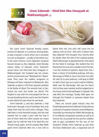 Umm Salamah - Hind bint Abu Umayyah ai­
Makhzumiyyah �-fo
The name Umm Salamah literally means
mother of Salamah. It is common among Arabs
to take a kunyah, a name which one is ascribed
to a son or daughter - usually, to the eldest son.
In the same manner, Umm Salamah's husband
became known as Abu Salamah, which literally
means, father of Salamah. Umm Salamah's
actual name was Hind bint Abu Umayyah ai­
Makhzumiyyah. Her husband was her cousin,
and his actual name was �Abdullaah ibn 'Abdui­
Asad. They were the earliest emigrants to
Ethiopia and later migrated to Madeenah. Abu
Salamah � died in 4 AH from wounds received
in the Battle of Uhud. The wounds had, in fact,
closed too soon but broke out afresh. The
Prophet ;!i was with him and prayed for him as
he was breathing his last, and it was the Prophet
;!i who closed his eyes when he was dead.
Umm Salamah � and Abu Salamah � had
both been through a lot of hardships that only
made their love for each other stronger. They
had been a most devoted couple, and she had
wanted him to make a pact with her that if
one of them died the other would not marry
again; but he told her that if he died first she
should marry again, and he prayed, May 'Allah
grant Umm Salamah after me a man who is
better than me, one who will cause her no
sadness and no hurt: 'And who is better than
Abu Salamah?' she thought. Four months after
his death, after the end of her waiting period,
Allah's Messenger ;!i approached her and asked
for her hand in marriage. She replied that she
feared that she was not a suitable match for him.
'I am the mother of orphans. Apart from this, I
have a nature of exceeding jealousy, and you,
Messenger of Allah ;!i, have more than one wife:
He said, 'As to your jealousy, I will pray to Allah
to take it from you; as to your orphan children,
Allah and His Messenger will care for them:
And so they were married, and he lodged her in
the house which had belonged to Zaynab. She
said after the marriage, 'Surely. Allah gave me
through the Prophet � someone better than
Abu Salamah:
There are several good reasons why the
Prophet;!i married Umm Salamah. Firstly, shewas
a woman of superior character and intelligence.
Secondly, by marrying her, Allah's Messenger �,
in his fatherly compassion wanted, as well as to
honour her, to provide for her and her children
and to give consolation for the loss of her
husband. Thirdly, Umm Salamah � was from
the Banu Makhzoom clan, a respected clan of
 