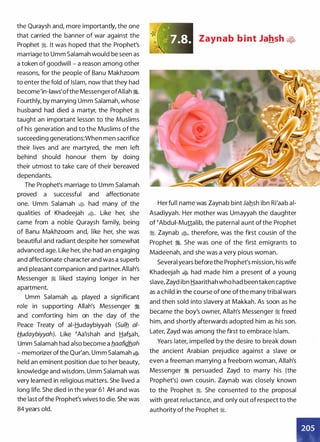 the Quraysh and, more importantly, the one
that carried the banner of war against the
Prophet �. It was hoped that the Prophet's
marriage to Umm Salamah would be seen as
a token of goodwill - a reason among other
reasons, for the people of Banu Makhzoom
to enter the fold of Islam, now that they had
become'in-laws'ofthe MessengerofAllah �.
Fourthly, by marrying Umm Salamah, whose
husband had died a martyr, the Prophet �
taught an important lesson to the Muslims
of his generation and to the Muslims of the
succeeding generations:When men sacrifice
their lives and are martyred, the men left
behind should honour them by doing
their utmost to take care of their bereaved
dependants.
The Prophet's marriage to Umm Salamah
proved a successful and affectionate
one. Umm Salamah � had many of the
qualities of Khadeejah �· Like her, she
came from a noble Quraysh family, being
of Banu Makhzoom and, like her, she was
beautiful and radiant despite her somewhat
advanced age. Like her, she had an engaging
and affectionate character and was a superb
and pleasant companion and partner. Allah's
Messenger � liked staying longer in her
apartment.
Umm Salamah � played a significant
role in supporting Allah's Messenger :i
and comforting him on the day of the
Peace Treaty of ai-Hudaybiyyah (Sulb_ ai­
H.udaybiyyah). Like �Aa'ishah and Haf�ah,
Umm Salamah had also become a b_aafidhah
- memorizer ofthe Qur'an. Umm Salamah �
held an eminent position due to her beauty,
knowledge and wisdom. Umm Salamah was
very learned in religious matters. She lived a
long life. She died in the year 61 AH and was
the last of the Prophet's wives to die. She was
84 years old.
Zaynab b i nt Jahsh •
Her full name was Zaynab bint Jahsh ibn Ri'aab ai­
Asadiyyah. Her mother was Umayyah the daughter
of �Abdui-Muttalib, the paternal aunt of the Prophet
:i. Zaynab �)>, therefore, was the first cousin of the
Prophet :i. She was one of the first emigrants to
Madeenah, and she was a very pious woman.
Several years before the Prophet's mission, his wife
Khadeejah � had made him a present of a young
slave, Zayd ibn Haarithah who had been taken captive
as a child in the course of one ofthe many tribal wars
and then sold into slavery at Makkah. As soon as he
became the boy's owner, Allah's Messenger :i freed
him, and shortly afterwards adopted him as his son.
Later, Zayd was among the first to embrace Islam.
Years later, impelled by the desire to break down
the ancient Arabian prejudice against a slave or
even a freeman marrying a freeborn woman, Allah's
Messenger :i persuaded Zayd to marry his (the
Prophet's) own cousin. Zaynab was closely known
to the Prophet :i. She consented to the proposal
with great reluctance, and only out of respect to the
authority of the Prophet ij%.
 