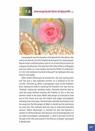 Juwwayriyah bint ai-Haarith �
Juwwayriyah was the daughter ofai-Haarith ibn Abu Diraar. Her
name was Barrah, but the Prophet � changed it to Juwwayriyah.
Barrah means someone pious, and so it is a name that amounts to
a degree of self-praise. She was from the tribe of Banu ai-Mustaliq
and was taken as a war-captive during the Battle of ai-Muraysi�
in 5 AH. She had been married to MusaaW ibn S_afwaan who was
killed in this battle.
When Allah's Messenger � married her, she was twenty years
old. She was a very beautiful woman, as is attested to by her
co-wife, �Aa'ishah �· When Juwwayriyah came to the Prophet's
door seeking his help in restoring her freedom, she was met by
�Aa'ishah. Seeing her attractive looks, �Aa'ishah tried her best to
send her away without meeting the Prophet �. But as the two
women stood at the door, Allah's Messenger ;I chanced to look
out of the house and saw the ardent and eager Juwwayriyah
refusing to be sent away. �Aa'ishah later said that she tried to send
her away lest the Messenger of Allah ;I should see her and desire
to marry her. This indicates that she was an extremely beautiful
woman. Allah's Messenger � married her and she became a
mother to all the believers. She became very knowledgeable and
an ardent worshipper. Juwwayriyah • died in the year 50 AH at
the age of 65. She was buried in the famous ai-Baqee� graveyard
in Madeenah.
 