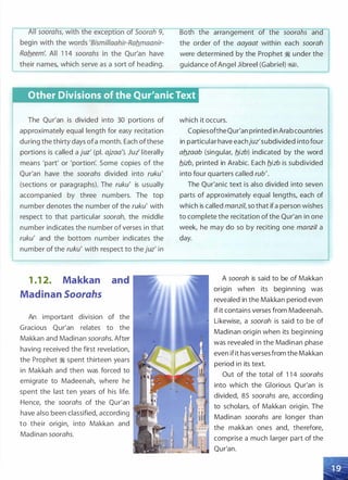 their names, which serve as a sort of heading.
Bot t e arrangement o t e soora s an
the order of the aayaat within each soorah
were determined by the Prophet � under the
guidance ofAngel Jibreel (Gabriel) �1.
Other Divisions of the Qur'anic Text
The Qur'an is divided into 30 portions of
approximately equal length for easy recitation
during the thirty days ofa month. Each ofthese
portions is called a juz' (pl. ajzaa'). Juz' literally
means 'part' or 'portion'. Some copies of the
Qur'an have the soorahs divided into ruku'
(sections or paragraphs). The ruku' is usually
accompanied by three numbers. The top
number denotes the number of the ruku' with
respect to that particular soorah, the middle
number indicates the number of verses in that
ruku' and the bottom number indicates the
number of the ruku' with respect to the juz' in
1 .1 2. Makkan and
Madinan Soorahs
An important division of the
Gracious Qur'an relates to the
Makkan and Madinan soorahs. After
having received the first revelation,
the Prophet � spent thirteen years
in Makkah and then was forced to
emigrate to Madeenah, where he
spent the last ten years of his life.
Hence, the soorahs of the Qur'an
have also been classified, according
to their origin, into Makkan and
Madinan soorahs.
which it occurs.
CopiesoftheQur'an printed in Arabcountries
in particular have eachjuz'subdivided into four
aflzaab (singular, flizb) indicated by the word
flizb, printed in Arabic. Each flizb is subdivided
into four quarters called rub'.
The Qur'anic text is also divided into seven
parts of approximately equal lengths, each of
which is called manzil, so that ifa person wishes
to complete the recitation of the Qur'an in one
week, he may do so by reciting one manzil a
day.
A soorah is said to be of Makkan
origin when its beginning was
revealed in the Makkan period even
if it contains verses from Madeenah.
Likewise, a soorah is said to be of
Madinan origin when its beginning
was revealed in the Madinan phase
even ifit has verses from the Makkan
period in its text.
Out of the total of 1 1 4 soorahs
into which the Glorious Qur'an is
divided, 85 soorahs are, according
to scholars, of Makkan origin. The
Madinan soorahs are longer than
the makkan ones and, therefore,
comprise a much larger part of the
Qur'an.
 
