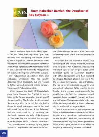 Umm Habeebah Ramlah, the Daughter of
Abu Sufyaan �
Her full name was Ramlah bint Abu Sufyaan.
In fact, her father, Abu Sufyaan ibn Harb, was
the one time arch-enemy and leader of the
Quraysh opposition. Ramlah �mbraced Islam
despite the attitude of her father and her family
and suffered a great deal of hardships as a result
of that. She was first married to �ubaydullaah
ibn Jahsh and emigrated with him to Ethiopia.
There �ubaydullaah abandoned Islam and
embraced Christianity. This had greatly
distressed Umm Habeebah, but she refused
to follow suit and remained faithful to Islam.
Subsequently �ubaydullaah died.
•
When news of the death of �ubaydullaah
came from Ethiopia, the Prophet � sent a
letter to the Negus, asking her in marriage, if
she were willing. The Prophet � did not send
the message directly to her, but she had a
dream in which someone came to her and
addressed her as 'Mother of the Believers:
and she interpreted this as meaning that
she would become the wife of the Prophet
:i. The next day she received the message
from the Negus, which confirmed her dream.
The ceremony was performed by the Negus
himself in the presence of Khaalid ibn sa�eed,
one of her relatives. Ja�far ibn Abee Iaalib and
other companions of the Prophet :i were also
present.
It is clear that the Prophet ·� wished thus
to distinguish and reward the faithfu l woman
who, in spite of her h usband's apostasy, had
remained true to her religion. Later Umm
Habeebah came to Madeenah together
with other companions who had migrated
to Ethiopia. This took place in the year 7 AH.
She was over thirty years of age at that time.
She had earlier given birth to a daughter who
was called Habeebah. While married to the
Prophet �
'
she received moral support for her
steadfastness in faith, her marriage hel ped
decrease Banu Umayyah's hatred for Islam
and its Prophet.This was one ofthe objectives
of the Messenger of Allah �. Umm Habeebah
died in Madeenah in the year 44 AH.
There is also the famous incident when her
father visited her when she was married to the
Prophet � and she refused to allow him to sit
on the Prophet's bed. Her understanding of
Islam was remarkably deep. Umm Habeebah's
father, Abu Sufyaan, embraced Islam when the
Prophet � victoriously returned to Makkah.
 