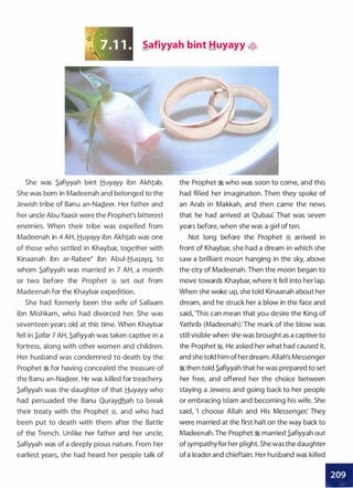 Safiyyah bint Huyayy �
She was .Safiyyah bint Huyayy ibn Akh1ab.
She was born in Madeenah and belonged to the
Jewish tribe of Banu an-Na.Qeer. Her father and
her uncle Abu Yaasir were the Prophet's bitterest
enemies. When their tribe was expelled from
Madeenah in 4 AH, Huyayy ibn Akh1ab was one
of those who settled in Khaybar, together with
Kinaanah ibn ar-Rabee� ibn Abui-Huqayq, to
whom .Safiyyah was married in 7 AH, a month
or two before the Prophet ;!i set out from
Madeenah for the Khaybar expedition.
She had formerly been the wife of Sallaam
ibn Mishkam, who had divorced her. She was
seventeen years old at this time. When Khaybar
fell in S.afar 7 AH, .Safiyyah was taken captive in a
fortress, along with other women and children.
Her husband was condemned to death by the
Prophet � for having concealed the treasure of
the Banu an-Na.Qeer. He was killed for treachery.
.Safiyyah was the daughter of that .tiuyayy who
had persuaded the Banu Quraydhah to break
their treaty with the Prophet ;!i, and who had
been put to death with them after the Battle
of the Trench. Unlike her father and her uncle,
.Safiyyah was of a deeply pious nature. From her
earliest years, she had heard her people talk of
the Prophet � who was soon to come, and this
had filled her imagination. Then they spoke of
an Arab in Makkah, and then came the news
that he had arrived at Qubaa: That was seven
years before, when she was a girl of ten.
Not long before the Prophet � arrived in
front of Khaybar, she had a dream in which she
saw a brilliant moon hanging in the sky, above
the city of Madeenah. Then the moon began to
move towards Khaybar, where it fell into her lap.
When she woke up, she told Kinaanah about her
dream, and he struck her a blow in the face and
said, 'This can mean that you desire the King of
Yathrib (Madeenah): The mark of the blow was
still visible when she was brought as a captive to
the Prophet �. He asked her what had caused it,
and she told him of her dream. Allah's Messenger
� then told .Safiyyah that he was prepared to set
her free, and offered her the choice between
staying a Jewess and going back to her people
or embracing Islam and becoming his wife. She
said, 'I choose Allah and His Messenger: They
were married at the first halt on the way back to
Madeenah. The Prophet � married .Safiyyah out
ofsympathyfor her plight. She was the daughter
ofa leader and chieftain. Her husband was killed
•
 