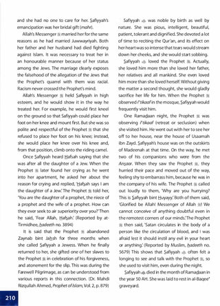 I
and she had no one to care for her. .S.afiyyah's
emancipation was her bridal gift (mohr).
Allah's Messenger ii married her for the same
reasons as he had married Juwwayriyah. Both
her father and her husband had died fighting
against Islam. It was necessary to treat her in
an honourable manner because of her status
among the Jews. The marriage clearly exposes
the falsehood of the allegation of the Jews that
the Prophet's quarrel with them was racial.
Racism never crossed the Prophet's mind.
Allah's Messenger :i held .S.afiyyah in high
esteem, and he would show it in the way he
treated her. For example, he would first kneel
on the ground so that Safiyyah could place her
foot on her knee and mount first. But she was so
polite and respectful of the Prophet :i that she
refused to place her foot on his knee; instead,
she would place her knee over his knee and,
from that position, climb onto the riding camel.
Once .S.afiyyah heard Hafsah saying that she
was after all the daughter of a Jew. When the
Prophet :i later found her crying as he went
into her apartment, he asked her about the
reason for crying and replied, '.tiaf�ah says I am
the daughter of a Jew: The Prophet :i told her,
'You are the daughter of a prophet, the niece of
a prophet and the wife of a prophet. How can
they ever seek to air superiority over you?'Then
he said, 'Fear Allah, .tiaf�ah: (Reported by at­
Tirmidhee, b_adeeth no. 3894)
It is said that the · Prophet ii abandoned
Zaynab bint Jahsh for three months when
she called .S.afiyyah a Jewess. When he finally
returned to her, she gifted one of her slaves to
the Prophet ii in celebration of his forgiveness,
and atonement for the slip. This was during the
Farewell Pilgrimage, as can be understood from
various reports in this connection. (Dr. Mahdi
Rizqullah Ahmed, Prophet of/slam, Vol. 2, p. 879)
Safiyyah � was noble by birth as well by
nature. She was pious, intelligent, beautiful,
patient, tolerant and dignified. She devoted a lot
of time to reciting the Qur'an, and its effect on
her heartwas so intense that tears would stream
down her cheeks, and she would start sobbing.
.S.afiyyah � loved the Prophet �. Actually,
she loved him more than she loved her father,
her relatives and all mankind. She even loved
him more than she loved herself. Without giving
the matter a second thought, she would gladly
sacrifice her life for him. When the Prophet :i
observed Nikaafin the mosque, .S.afiyyah would
frequently visit him.
One Rama.Qaan night, the Prophet ii was
observing Nikaaf (retreat or seclusion) when
she visited him. He went out with her to see her
off to her house, near the house of Usaamah
ibn Zayd. .S.afiyyah's house was on the outskirts
of Madeenah at that time. On the way, he met
two of his companions who were from the
An�aar. When they saw the Prophet ii, they
hurried their pace and moved out of the way,
feeling shy to embarrass him, because he was in
the company of his wife. The Prophet ii called
out loudly to them, 'Why are you hurrying?
This is .S.afiyyah bint Huyayy: Both of them said,
'Glorified be Allah! Messenger of Allah �! We
cannot conceive of anything doubtful even in
the remotest corners of our minds:The Prophet
:iJj then said, 'Satan circulates in the body of a
person like the circulation of blood, and I was
afraid lest it should instil any evil in your heart
or anything: (Reported by Muslim, fladeeth no.
5679) This shows that .S.afiyyah � often felt a
longing to see and talk with the Prophet ii, so
she used to visit him, even during the night.
.S.afiyyah � died in the month of Rama.Qaan in
the year 50 AH. She was laid to rest in ai-Baqee�
graveyard.
 
