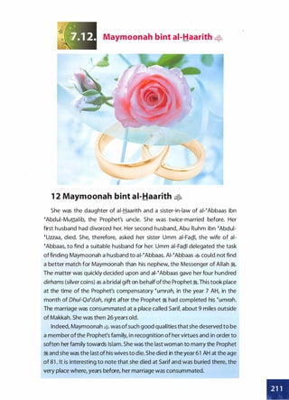 Maymoonah bint ai-Haarith •
1 2 Maymoonah bint ai-Haarith •
She was the daughter of ai-Haarith and a sister-in-law of ai-�Abbaas ibn
�Abdui-Muttalib, the Prophet's uncle. She was twice-married before. Her
first husband had divorced her. Her second husband, Abu Ruhm ibn �Abdul­
�uzzaa, died. She, therefore, asked her sister Umm ai-Fa.QI, the wife of ai­
�Abbaas, to find a suitable husband for her. Umm ai-Fa.QI delegated the task
offinding Maymoonah a husband to ai-�Abbaas. AI-�Abbaas � could not find
a better match for Maymoonah than his nephew, the Messenger of Allah �.
The matter was quickly decided upon and ai-�Abbaas gave her four hundred
dirhams (silver coins) as a bridal gift on behalfofthe Prophet �.This took place
at the time of the Prophet's compensatory �umrah, in the year 7 AH, in the
month of Ohu/-Qa�dah, right after the Prophet � had completed his �umrah.
The marriage was consummated at a place called Sarif, about 9 miles outside
of Makkah. She was then 26 years old.
Indeed, Maymoonah • was of such good qualities that she deserved to be
a member ofthe Prophet's family, in recognition of her virtues and in order to
soften her family towards Islam. She was the last woman to marry the Prophet
� and she was the last of his wives to die. She died in the year 61 AH at the age
of 81 . It is interesting to note that she died at Sarif and was buried there, the
very place where, years before, her marriage was consummated.
•
 
