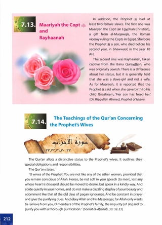 Maariyah the Copt ��
and
Rayhaanah
In addition, the Prophet � had at
least two female slaves. The first one was
Maariyah the Copt (an Egyptian Christian),
a gift from ai-Muqawqis, the Roman
viceroy ruling the Copts in Egypt. She bore
the Prophet � a son, who died before his
second year, in Shawwaal, in the year 1 0
AH.
The second one was Rayhaanah, taken
captive from the Banu Quraydhah, who
was originally Jewish. There is a difference
about her status, but it is generally held
that she was a slave-girl and not a wife.
As for Maariyah, it is reported that the
Prophet � said when she gave birth to his
child lbraaheem, 'Her son has freed her:
(Dr. Rizqullah Ahmed, Prophet ofIslam)
The Teachings of the Qur'an Concerning
the Prophet's Wives
The Qur'an allots a distinctive status to the Prophet's wives. It outlines their
special obligations and responsibilities.
The Qur'an states,
'0 wives of the Prophet! You are not like any of the other women, provided that
you remain conscious of Allah. Hence, be not soft in your speech [to men], lest any
whose heart is diseased should be moved to desire, but speak in a kindly way. And
abide quietly in your homes, and do not make a dazzling display ofyour beauty and
adornment like that of the old days of pagan ignorance. And be constant in prayer
and give the purifying dues. And obey Allah and His Messenger, for Allah only wants
to remove from you, 0 members of the Prophet's family, the impurity [of sin] and to
purify you with a thorough purification.' (Soorat ai-Ab_zaab, 33: 32-33)
 