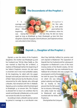 The Descendants of the Prophet �
T h e
marriage with
K h a d e e j a h
about fifteen
beginning of
was twenty-five and
P r o p h e t ' s
his first wife,
�
'
took place
years before the
the revelation, when he
she was forty. He did not marry
again as long as Khadeejah � lived. Khadeejah � bore him four
daughters: Zaynab, Ruqayyah, Umm Kulthoom, and Faa1imah and two
sons who died in their infancy.
Zaynab �' Daughter of the Prophet �
Zaynab � was the eldest of the Prophet's
daughters. Her mother was Khadeejah � and
her husband was tAli ibn Abee Iaalib �. She
was married to Abui-�Aa� ibn ar-Rabee�, a
nephew of Khadeejah before the beginning of
her father's Prophetic mission. His real name
is uncertain, but it was most probably Laqee1.
At the beginning, he sided with the pagan
Quraysh and took part with them in the Battle
of Badr. Taken prisoner by the Muslims, he was
ransomed by his wife, Zaynab, who, although
a Muslim, had remained with him in Makkah.
Zaynab � sent a necklace which had belonged
to Khadeejah � to ransom him. The Prophet
:i allowed him to return on condition that he
would send Zaynab to Madeenah, as she could
not remain the wife of a non-Muslim.
According to Islam, a Muslim woman cannot
be joined in marriage to a non-Muslim man.
Abui-�Aa� faithfully fulfilled his promise and
sent Zaynab to Madeenah. The separation of
Zaynab from her husband and her subsequent
emigration to Madeenah is one of the most
moving stories of the Muslim exodus. On her
way to Madeenah, she was maltreated by ai­
Habbaar ibn ai-Aswad, who was a pagan. She
was pregnant, and he threatened
her with his spear. The camel
on which she was riding
jerked violently and Zaynab
fell so heavily to the
ground that the fall caused
her to miscarry. Ultimately,
she safely made her way
to Madeenah and was
reunited with her father, the
Prophet �.
Shortly before the Conquest
 