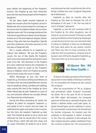 years before the beginning of the Prophet's
mission. The Prophet � was then thirty-five
years old. She was the youngest ofthe Prophet's
daughters.
�Ali ibn Abee Iaalib married Faa1imah in
Rajab, five months after the Prophet's arrival in
Madeenah and consummated his marriage on
his return from the Battle of Badr. She was then
eighteen years old. The marriage produced the
two famous grandsons ai-Hasan and ai-Husayn.
A third son of �Ali and Faa1imah, Muhsin, died in
infancy. They also had two daughters: Zaynab
and Umm Kulthoom, the latter was born in the
last year of Faa1imah's life.
She is usually referred to as Faa1imah az­
Zahraa' (the Radiant). �Ali was the Prophet's
cousin, the son of Abu Iaalib, the Prophet's
kind uncle who protected him during the worst
trials of his life. �Ali's devotion to the Prophet
� is best evidenced during the emigration to
Madeenah, when he acted as the Prophet's
decoy in Makkah, while the Prophet � quietly
left his home under the cover of night.
Allah's Messenger � was very fond of
Faa1imah �· She bore a striking resemblance to
her father. She not only looked like him, but her
way of speaking, sitting, standing and walking,
were exactly like that of the Prophet �. Once
Allah's Messenger � said, 'Faa1imah is a part of
me, and whoever offends her actually offends
me: (Reported by ai-Bukhaaree)
During the illness preceding his death, the
Prophet � called his daughter Faa1imah �J;;
and spoke to her in secret, and she wept. He
addressed her again and spoke to her in secret,
but this time she laughed. Faa1imah � later
said, 'The Prophet � spoke to me in secret and
informed me that he would die in the course
of that illness, which did take him away, and
so I wept. Thereafter, he spoke to me in secret
and informed me that I would be the first of his
family to follow him and I laughed: (Reported
by ai-Bukhaaree)
Faa1imah �� died six months after the
Prophet �. She died on Monday the 3rd of
RamaQ_aan in the year 1 1 AH. She was laid to
rest in ai-Baqee� graveyard.
Faa1imah �J;; was the last surviving child of
the Prophet �. His other daughters, two of
whom in succession married �uthmaan �, died
during the lifetime ofthe Prophet �. Khadeejah
� had also borne him two sons who both died
in infancy in Makkah. A third son, by Maariyah
the Copt, died when he was sixteen months
old. There was thus no issue surviving in the
male line. But two grandsons, ai-Hasan and ai­
Husayn, were left by his daughter Faa1imah �·
They were then six or seven years of age..
AI-Hasan ibn �Ali
ibn Abee Taalib ¢�
AI-Hasan, the eldest grandson ofthe Prophet
� was born in the middle ofSha�baan 3 AH/625
CE. He resembled the Prophet � who named
him ai-Hasan.
After the assassination of �Ali �
'
ai-Hasan
was proclaimed caliph. AI-Hasan succeeded
his father �Ali in the year 40 AH to become
the fifth caliph. Mu�aawiyah, the Umayyad
governor of Damascus, attacked ai-Hasan, and
before a definite battle could take place, ai­
Hasan himself gave up the caliphate in return
for remuneration and pensions for himself and
his brother ai-Husayn. He handed over the
caliphate to Mu�aawiyah in Rabee� ai-Awwa/,
41 AH. Thus the caliphate of Mu�aawiyah ibn
Abu Sufyaan became validly established from
the moment ai-Hasan ibn �Ali renounced his
 