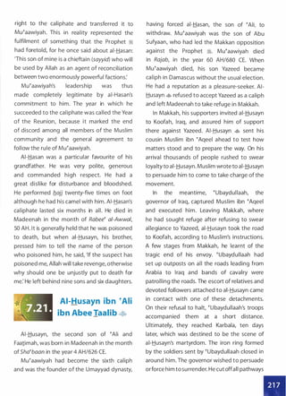 right to the caliphate and transferred it to
Mu�aawiyah. This in reality represented the
fulfilment of something that the Prophet :'i
had foretold, for he once said about ai-Hasan:
'This son of mine is a chieftain (sayyid) who will
be used by Allah as an agent of reconciliation
between two enormously powerful factions:
Mu�aawiyah's leadership was thus
made completely legitimate by ai-Hasan's
commitment to him. The year in which he
succeeded to the caliphate was called the Year
of the Reunion, because it marked the end
of discord among all members of the Muslim
community and the general agreement to
follow the rule of Mu�aawiyah.
AI-Hasan was a particular favourite of his
grandfather. He was very polite, generous
and commanded high respect. He had a
great dislike for disturbance and bloodshed.
He performed flajj twenty-five times on foot
although he had his camel with him. AI-Hasan's
caliphate lasted six months in all. He died in
Madeenah in the month of Rabee� a/-Awwal,
50 AH. It is generally held that he was poisoned
to death, but when ai-Husayn, his brother,
pressed him to tell the name of the person
who poisoned him, he said, 'If the suspect has
poisoned me, Allah will take revenge, otherwise
why should one be unjustly put to death for
me: He left behind nine sons and six daughters.
AI-Husayn ibn �Ali
ibn Abee Taalib �
AI-Husayn, the second son of �Ali and
Faa1imah, was born in Madeenah in the month
of Sha�baan in the year 4 AH/626 CE.
Mu�aawiyah had become the sixth caliph
and was the founder of the Umayyad dynasty,
having forced ai-Hasan, the son of �Ali, to
withdraw. Mu�aawiyah was the son of Abu
Sufyaan, who had led the Makkan opposition
against the Prophet �- Mu�aawiyah died
in Rajab, in the year 60 AH/680 CE. When
Mu�aawiyah died, his son Yazeed became
caliph in Damascus without the usual election.
He had a reputation as a pleasure-seeker. AI­
Husayn � refused to accept Yazeed as a caliph
and left Madeenah to take refuge in Makkah.
In Makkah, his supporters invited ai-Husayn
to Koofah, Iraq, and assured him of support
there against Yazeed. AI-Husayn � sent his
cousin Muslim ibn �Aqeel ahead to test how
matters stood and to prepare the way. On his
arrival thousands of people rushed to swear
loyalty to ai-Husayn. Muslim wrote to ai-Husayn
to persuade him to come to take charge of the
movement.
In the meantime, �ubaydullaah, the
governor of Iraq, captured Muslim ibn �Aqeel
and executed him. Leaving Makkah, where
he had sought refuge after refusing to swear
allegiance to Yazeed, ai-Husayn took the road
to Koofah, according to Muslim's instructions.
A few stages from Makkah, he learnt of the
tragic end of his envoy. �ubaydullaah had
set up outposts on all the roads leading from
Arabia to Iraq and bands of cavalry were
patrolling the roads. The escort of relatives and
devoted followers attached to ai-Husayn came
in contact with one of these detachments.
On their refusal to halt, �ubaydullaah's troops
accompanied them at a short distance.
Ultimately, they reached Karbala, ten days
later, which was destined to be the scene of
ai-Husayn's martyrdom. The iron ring formed
by the soldiers sent by �ubaydullaah closed in
around him. The governor wished to persuade
orforce him to surrender. He cut offall pathways
•
 