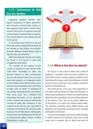 1 .1 3. Coherence in the
Qur'an: Nadhm
Coherence (nadhm) denotes clear
logical connection of ideas, arguments
and sentences, among other things, so
that together they make a whole. Every
soorah in the Qur'an is a perfect unit with
a central theme around which it revolves.
The central theme is the unifying 'thread'
in the soorah.
It is true that every soorah is a unit, but
there also exists a logical link between all
the soorahs as they follow one another.
Between different soorahs there is also a
logical unity and coherence.
With the exception of a few, all soorahs
are found in the Qur'an in pairs that
complement each other.
The concept of the pairing of the
soorahs is original to Amin Ahsan lslahi
(1 904-1 997). According to lslahi, the
Qur'anic soorahs in their arrangement
are, as a rule, paired.That is,just as, on one
level, each soorah is an integrated whole
and it is distinct from all the others, so on
another level, all soorahs exist in the form
of pairs, each of which is composed of
two closely matched soorahs and distinct
from other pairs. For a detailed and
interesting discussion of this approach
which is based and evolved around the
concept of order and coherence in the
contents of the Qur'an, you may refer to
Coherence in the Qur'an by Mustansir Mir,
American Trust Publications, I ndianapolis,
USA, and also to Pondering over the Qur'an
by Muhammad Saleem Kayani, ai-Kitab
Publications, London, UK.
1 .1 4. What is the Qur'an about?
The Qur'an is the word of Allah and a book of
guidance. A question may arise here: Guidance to
what? The answer is simply guidance to Allah, to His
Most Beautiful Names and Lofty Attributes, His Will
and the way in which one may conduct oneself to
attain His Good Pleasure.
The entire Qur'an, so to say, is the exposition of
the Names and Attributes of Allah the Almighty. In
other words, guiding the creation to understanding
Allah's Oneness (tawb_eed) is the overriding objective
of the Qur'an. Thus, one of the major objectives
of the Qur'an is to teach the creation about Allah.
The Qur'anic teachings about Allah's Names and
Attributes are extremely essential for the strength
and health of one's faith.
If one has knowledge and correct understanding
of Allah's Names and Attributes, then one would
never turn to anyone else or direct any form of
 