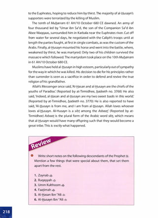 •
•
to the Euphrates, hoping to reduce him by thirst. The majority of ai-Husayn's
supporters were terrorized by the killing of Muslim.
The tenth of Muflarram 61 AH/1 0 October 680 CE dawned. An army of
four thousand led by eumar ibn saed, the son of the Companion saed ibn
Abee Waqqaas, surrounded him in Karbala near the Euphrates river. Cut off
from water for several days, he negotiated with the Caliph's troops until at
length the parties fought, at first in single combats, as was the custom of the
Arabs. Finally, ai-Husayn mounted his horse and went into the battle, where,
weakened by thirst, he was martyred. Only two of his children survived the
massacre which followed. The martyrdom took place on the 1 Oth Muflarram
in 61 AH/1 0 October 680 CE.
Muslims have held ai-Husayn in high esteem, particularly out ofsympathy
for the way in which he was killed. His decision to die for his principles rather
than surrender is seen as a sacrifice in order to defend and revive the true
religion of his grandfather.
Allah's Messenger once said, 'AI-Hasan and ai-Husayn are the chiefs of the
youths of Paradise: (Reported by at-Tirmidhee, fladeeth no. 3768) He also
said, 'lndeed, ai-Hasan and ai-Husayn are my two sweet basils in this world:
(Reported by at-Tirmidhee, fladeeth no. 3770) He is also reported to have
said, 'AI-Husayn is from me, and I am from ai-Husayn. Allah loves whoever
loves ai-Husayn. AI-Husayn is a sibi. among the Asbaat: (Reported by at­
Tirmidhee) Asbaat is the plural form of the Arabic word sibt, which means
that ai-Husayn would have many offspring such that they would become a
great tribe. This is exctly what happened.
Write short notes on the following descendants of the Prophet 1;.
Mention a few things that were special about them, that set them
apart from the rest.
1 . Zaynab �
2. Ruqayyah �
3. Umm Kulthoom �
4. Faatimah �
5. AI-Hasan Ibn eAii �
6. AI-Husayn Ibn eAii �
 