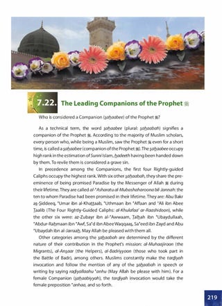 The Leading Companions of the Prophet �
Who is considered a Companion (�ab.aabee) of the Prophet �?
As a technical term, the word �ab.aabee (plural: �ab.aabah) signifies a
companion of the Prophet �- According to the majority of Muslim scholars,
every person who, while being a Muslim, saw the Prophet � even for a short
time, is called a �ab.aabee (companion ofthe Prophet �).The �ab_aabee occupy
high rank in the estimation ofSunni Islam, b_adeeth having been handed down
by them. To revile them is considered a grave sin.
In precedence among the Companions, the first four Rightly-guided
Caliphs occupy the highest rank. With six other �ab.aabah, they share the pre­
eminence of being promised Paradise by the Messenger of Allah � during
their lifetime. They are called a/-�Asharatu ai-Mubashaharoona bii-Jannah: the
ten to whom Paradise had been promised in their lifetime. They are: Abu Bakr
a�-�iddeeq, �umar ibn ai-Khattaab, �uthmaan ibn �Affaan and (Ali ibn Abee
Iaalib (The Four Rightly-Guided Caliphs: a/-Khulafaa' ar-Raashidoon), while
the other six were: az-Zubayr ibn ai-(Awwaam, Ialhah ibn �ubaydullaah,
�Abdur-Rahmaan ibn �Awf, Sa�d ibn Abee Waqqaa�, Sa(eed ibn Zayd and Abu
�ubaydah ibn ai-Jarraah. May Allah be pleased with them all.
Other categories among the �ab_aabah are determined by the different
nature of their contribution in the Prophet's mission: ai-Muhaajiroon (the
Migrants), ai-An�aar (the Helpers), a/-Badriyyoon (those who took part in
the Battle of Badr), among others. Muslims constantly make the tardiyah
invocation and follow the mention of any of the �ab_aabah in speech or
writing by saying rad_iyallaahu (anhu (May Allah be please with him). For a
female Companion (�ab_aabiyyah), the tard_iyah invocation would take the
female preposition (anhaa, and so forth.
•
 
