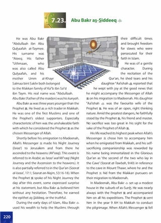 •
Abu Bakr as-Siddeeq �
He was Abu Bakr
tAbdullaah ibn Abu
Quhaafah at-Taymee.
His surname was
tAteeq. His father
tUthmaan, who
was also called Abu
Quhaafah, and his
mother Umm ai-Khayr
Salmaa bint Sakhr both belonged
to the Makkan family of Katb ibn Satd
ibn Taym. His real name was tAbdullaah.
Abu Bakr (Father ofthe maiden) was his kunyah.
Abu Bakr� was three years younger than the
Prophet �. He lived as a rich trader in Makkah.
He was one of the first Muslims and one of
the Prophet's oldest supporters. Especially
characteristic of him was the unshakeable faith
with which he considered the Prophet � as the
chosen Messenger of Allah.
Shortly before his emigration to Madeenah,
Allah's Messenger � made his Night Journey
(lsraa') to Jerusalem and from there he
ascended to the heavens (Mrraaj). This event is
referred to in Arabic as lsraa' wal Mrraaj (Night
Journey and the Ascension to the heavens). It
is also partially referred to in the Qur'an (Soorat
a/-lsraa', 1 7:1 ; Soorat an-Najm, 53:1 6-1 8). When
the Prophet � spoke of his Night Journey the
day after this event, some expressed surprise
at his statement, but Abu Bakr � believed him
without any hesitation. Therefore, he earned
the epithet a�-S.iddeeq, or the truthful.
During the early days of Islam, Abu Bakr 4>
used his wealth to help the Muslims through
their difficult times
and brought freedom
for slaves who were
persecuted for their
faith in Islam.
He was of a gentle
character. During
the recitation of the
Qur'an, he shed tears and his
daughter tAa'ishah �� reported that
he wept with joy at the good news that
he might accompany the Messenger of Allah
� on his migration to Madeenah. His daughter
tAa'ishah � was the favourite wife of the
Prophet �. He was of an open, right thinking
nature. Amid the greatest dangers, he faithfully
stood by the Prophet �, his friend and master.
No sacrifice was too great in his sight for the
sake of the Prophet of Allah �.
His life reached its highest peak when Allah's
Messenger � chose him to accompany him
when he emigrated from Makkah, and his self­
sacrificing companionship was rewarded by
his name being immortalized in the Glorious
Qur'an as 'the second of the two who lay in
the Cave' (Soorat at-Tawbah, 9:40) in reference
to the cave in Mount Thawr, where he and the
Prophet � hid from the Makkan pursuers on
their migration to Madeenah.
In Madeenah, Abu Bakr 4> set up a modest
house in the suburb of as-Sunh. He was nearly
always with the Prophet � and accompanied
him on all his expeditions. The Prophet � sent
him in the year 9 AH to Makkah to conduct
the pilgrimage. When Allah's Messenger � fell
 