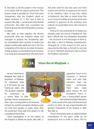 ill, Abu Bakr 4> led the prayers in the mosque
in his stead, with his express permission. This
honour made it possible for �umar and other
Companions, after the Prophet's death on
Rabee� ai-Awwal 1 2, 1 1 AH/ June 8, 632, to
propose Abu Bakr 4> as the head of the Muslim
community. Abu Bakr thus succeeded the
Prophet � with the title ofKhaleefah (successor
or caliph).
Abu Bakr � held together the Muslim
community after the Prophet's death and
managed to prevent the threatening split.
He consolidated Islam victories in Arabia and
played a profoundly significant role in the first
compilation of the Qur'an. As caliph he lived as
simply as before, in the beginning in his house
in as-Sunh and subsequently in the town itself.
Abu Bakr ruled for only two years and three
months (632-634 CE). In response to the refusal
of the rebellious tribes to pay their zakaat
to Madeenah, Abu Bakr � stated firmly that
even if only the hobble of a young camel were
withheld in payment of the purifying dues
(zakaat), he would fight those who refused to
pay them.
During his rule, practically all of Arabia was
brought under the control of Madeenah. Abu
Bakr's official title was Khaleefatu Rasoo/illah
- the successor to the Messenger of Allah �.
Abu Bakr 4> died on Monday, Jumaadaa ath­
Thaaniyah 22, 1 3 AH/ August 23, 634, and as
requested by Abu Bakr � himself, he was laid
to rest in �Aa'ishah's apartment close to where
the Prophet :1 lay buried.
�umar ibn ai-Khattaab �
He was �umar ibn ai­
Khattaab Abu Haf� ai­
Qurashee ai-�Adawee.
He embraced Islam
in 6 AH when he was
twenty-six years old.
The Quraysh regarded
his conversion as
a severe blow to their
prestige. �umar's acceptance of
Islam was a turning point in the fortunes
of Islam, for until his conversion, Muslims could
not hold their prayers in public. Now, after
his conversion, they held their prayers in the
courtyard of the Ka�bah.
�umar participated in all the battles of
the Prophet :1. Before his death, Abu Bakr �
appointed �umar as his
successor, a decision
which met with little
resistance from the
larger community.
There were many
good reasons for this
acceptance. �umar �
was a strong-willed person
and rankedveryhigh indeed due
to his record of his early and phenomenal
services to Islam. He was unquestionably the
greatest Companion of the Prophet � after
Abu Bakr �.
�umar's immediate goals as caliph included
consolidation of the gains made by his
predecessor and to build on them. This he
 