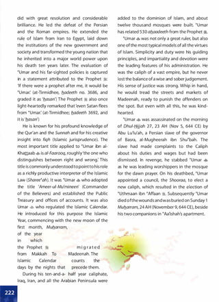 did with great resolution and considerable
brilliance. He led the defeat of the Persian
and the Roman empires. He extended the
rule of Islam from Iran to Egypt, laid down
the institutions of the new government and
society and transformed the young nation that
he inherited into a major world power upon
his death ten years later. The evaluation of
�umar and his far-sighted policies is captured
in a statement attributed to the Prophet ii:
'If there were a prophet after me, it would be
�umar: (at-Tirmidhee, fladeeth no. 3686, and
graded it as 'flasan') The Prophet ii also once
light-heartedly remarked that 'even Satan flees
from �umar: (at-Tirmidhee; fladeeth 3692, and
it is 'flasan')
He is known for his profound knowledge of
the Qur'an and the Sunnah and for his creative
insight into fiqh (Islamic jurisprudence). The
most important title applied to �umar ibn ai­
Khattaab � is a/-Faarooq, roughly'the one who
distinguishes between right and wrong: This
title is commonly understood to pointto his role
as a richly productive interpreter of the Islamic
Law (Sharee�ah). It was �umar � who adopted
the title 'Ameer-ui-Mu'mineen' (Commander
of the Believers) and established the Public
Treasury and offices of accounts. It was also
Umar � who regulated the Islamic Calendar.
He introduced for this purpose the Islamic
Year, commencing with the new moon of the
first month, Muflarram,
of the year
in which
the Prophet :i m i g r a t e d
from Makkah To Madeenah. The
Islamic Calendar counts the
days by the nights that precede them.
During his ten-and-a- half year caliphate,
Iraq, Iran, and all the Arabian Peninsula were
added to the dominion of Islam, and about
twelve thousand mosques were built. �umar
has related 530 aflaadeeth from the Prophet :t.
�umar � was not only a great ruler, but also
one ofthe most typical models of all the virtues
of Islam. Simplicity and duty were his guiding
principles, and impartiality and devotion were
the leading features of his administration. He
was the caliph of a vast empire, but he never
lost the balance ofa wise and soberjudgement.
His sense of justice was strong. Whip in hand,
he would tread the streets and markets of
Madeenah, ready to punish the offenders on
the spot. But even with all this, he was kind­
hearted.
�umar � was assassinated on the morning
of Ohu/-fj_ijjah 27, 23 AH (Nov 5, 644 CE) by
Abu Lu'lu'ah, a Persian slave of the governor
of Basra, ai-Mugheerah ibn Shu�bah. The
slave had made complaints to the Caliph
about his duties and wages but had been
dismissed. In revenge, he stabbed �umar �
as he was leading worshippers in the mosque
for the dawn prayer. On his deathbed, �umar
appointed a council, the Shooraa, to elect a
new caliph, which resulted in the election of
�uthmaan ibn �Affaan ii. Subsequently �umar
died ofthewounds and was buried on Sunday 1
Muflarram, 24 AH (November 9, 644 CE), beside
his two companions in �Aa'ishah's apartment.
 