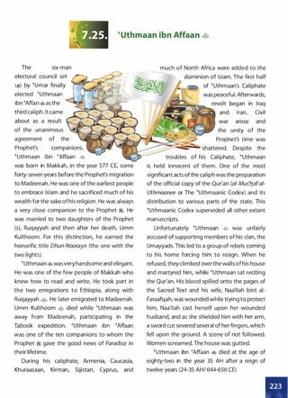 �uthmaan ibn Affaan �
The six-man
electoral council set
up by �umar finally
elected �uthmaan
ibn �Affan�as the
third caliph. It came
about as a result
much of North Africa were added to the
dominion of Islam. The first half
of �uthmaan's Caliphate
was peaceful. Afterwards,
revolt began in Iraq
and Iran. Civil
war arose and
the unity of theof the unanimous
agreement of the
Prophet's companions.
l;�r��:;:������ Prophet's time was
� shattered. Despite the
�uthmaan ibn �Affaan �
was born in Makkah, in the year 577 CE, some
forty-seven years before the Prophet's migration
to Madeenah. He was one of the earliest people
to embrace Islam and he sacrificed much of his
wealth for the sake of his religion. He was always
a very close companion to the Prophet �. He
was married to two daughters of the Prophet
(s), Ruqayyah and then after her death, Umm
Kulthoom. For this distinction, he earned the
honorific title Dhun-Noorayn (the one with the
two lights).
�Uthmaan�wasvery handsome and elegant.
He was one of the few people of Makkah who
knew how to read and write. He took part in
the two emigrations to Ethiopia, along with
Ruqayyah �· He later emigrated to Madeenah.
Umm Kulthoom � died while �uthmaan was
away from Madeenah, participating in the
Tabook expedition. �uthmaan ibn �Affaan
was one of the ten companions to whom the
Prophet � gave the good news of Paradise in
their lifetime.
During his caliphate, Armenia, Caucasia,
Khuraasaan, Kirman, Sijistan, Cyprus, and
troubles of his Caliphate, �uthmaan
is held innocent of them. One of the most
significant acts ofthe caliph was the preparation
of the official copy of the Qur'an (ai-Mus'b.afa/­
Uthmaanee or The �uthmaanic Codex) and its
distribution to various parts of the state. This
�uthmaanic Codex superseded all other extant
manuscripts.
Unfortunately �uthmaan � was unfairly
accused of supporting members of his clan, the
Umayyads. This led to a group of rebels coming
to his home forcing him to resign. When he
refused, they climbed over the walls ofhis house
and martyred him, while �uthmaan sat reciting
the Qur'an. His blood spilled onto the pages of
the Sacred Text and his wife, Naa'ilah bint ai­
Faraafi�ah, was wounded while trying to protect
him, Naa'ilah cast herself upon her wounded
husband, and as she shielded him with her arm,
a sword cut severed several of her fingers, which
fell upon the ground. A scene of riot followed.
Women screamed. The house was gutted.
�uthmaan ibn �Affaan � died at the age of
eighty-two in the year 35 AH after a reign of
twelve years (24-35 AH/ 644-656 CE)
•
 