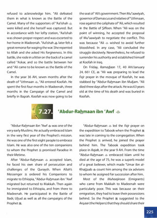 refused to acknowledge him. �Ali defeated
them in what is known as the Battle of the
Camel. Many of the supporters of �Aa'ishah •
were killed and she herself was captured. But
in accordance with her lofty station, �Aa'ishah
was shown proper respect and was escorted to
her home in Madeenah. �Aa'ishah • later felt a
great remorse for waging the war. She repented
to Allah and she asked His forgiveness. In this
battle, she rode in a litter on the back of a camel
called �Askar, and so the battle between her
and �Ali came to be known as the Battle of the
Camel.
In the year 36 AH, seven months after the
death of �uthmaan �
'
�Ali entered Koofah. He
spent the first four months in Madeenah, three
months in the Campaign of the Camel and
briefly in Ba.s_rah. Koofah was now going to be
the seat of 'Ali's government.Then Mu�aawiyah,
governorofDamascusand relative of�Uthmaan,
rose against the caliphate of �Ali, which resulted
in the Battle of $_iffeen. When �Ali was on the
point of winning, he accepted the proposal
of Mu�aawiyah to negotiate the conflict. This
was because �Ali � wished to avoid further
bloodshed. In any case, �Ali concluded the
struggle decisively. Nevertheless, he refused to
surrender his authority and established himself
at Koofah in Iraq.
On Friday, RamaQ.aan 1 7, 40 AH/January
24, 661 CE, as �Ali was preparing to lead the
Fajr prayer in the mosque of Koofah, he was
stabbed by �Abdur-Rahmaan ibn Muljam. �Ali
died three days after the attack. He was 63 years
old at the time of his death and was buried in
Koofah.
eAbdur-Rahmaan ibn eAwf �
�Abdur-Rahmaan ibn �Awf � was one of the
very early Muslims. He actually embraced Islam
in the very first year of the Prophet's mission.
He was one ofthe first eight people to embrace
Islam. He was also one of the ten companions
to whom the Prophet � promised Paradise in
their lifetime.
After �Abdur-Rahmaan � accepted Islam,
he faced his own share of persecution and
challenges of the Quraysh. When Allah's
Messenger � ordered his Companions to
migrate to Ethiopia, �Abdur-Rahmaan ibn �Awf
migrated but returned to Makkah. Then again
he immigrated to Ethiopia, and from there to
Madeenah. He participated in the Battle of
Badr, Uhud as well as all the campaigns of the
Prophet �.
�Abdur-Rahmaan � led the Fajr prayer on
the expedition to Tabook when the Prophet �
was late in coming to the congregation. When
the Prophet � arrived, he joined the prayer
behind him. The Tabook expedition took
place in Rajab, in the year 9 AH. From the time
�Abdur-Rahmaan � embraced Islam until he
died at the age of 75, he was a superb model
of a great believer, which made �umar ibn ai­
Khattaab � count him among the six advisers
to whom he assigned for succession after him.
Most of the Muhaajiroon (Emigrants)
who came from Makkah to Madeenah were
particularly poor. This was because on their
emigration, they had to leave their possessions
behind. So the Prophet � suggested to the
An�aar(the Helpers) thatthey should sharetheir
•
 