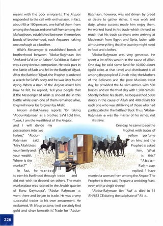 means with the poor emigrants. The An�aar
responded to the call with enthusiasm. In fact,
about 90 or 1 00 persons, one half ofthem from
among the An�aarand one halffrom among the
Muhaajiroon, established between themselves
bonds of brotherhood, each An�aaree taking
one muhaajir as a brother.
Allah's Messenger :i established bonds of
brotherhood between eAbdur-Rahmaan ibn
eAwf and Saed ibn ar-Rabeee. Saed ibn ar-Rabeee
was a very devout companion. He took part in
the Battle of Badr and fell in the Battle of Uhud.
After the Battle of Uhud, the Prophet :i ordered
a search for saed's body and he was later found
dying. When a man of the An�aar asked him
how he felt, he replied, 'Tell your people that
if the Messenger of Allah :i should die in this
battle while even one of them remained alive,
they will never be forgiven by Allah:
lmaam ai-Bukhaaree reports: 'On taking
eAbdur-Rahmaan as a brother, Saed told him,
"Look, I am the wealthiest of the An�aar,
and I will divide my
possessions into two
halves:' eAbdur­
Rahmaan said,
'May Allah bless
your family and -. :·
In fact, he w a n t e
to earn his livelihood through trade and
did not wish to depend on others. The main
marketplace was located in the Jewish quarter
of Banu Qaynuqaae. eAbdur Rahmaan �
went there and began to trade. He was a very
successful trader to his own amazement. He
exclaimed, 'lf I lift up a stone, I will certainly find
gold and silver beneath it: Trade for eAbdur-
•
Rahmaan, however, was not driven by greed
or desire to gather riches. It was work and
duty, whose success made him enjoy them.
He worked hard in his trade which thrived so
much that his trade caravans were arriving at
Madeenah from Egypt and Syria, laden with
almost everything that the country might need
in food and clothes.
eAbdur-Rahmaan was very generous. He
spent a lot of his wealth in the cause of Allah.
One day, he sold some land for 40,000 dinars
(gold coins at that time) and distributed it all
among the people of Zuhrah tribe, the Mothers
of the Believers and the poor Muslims. Next
day, he provided the Muslim armies with 500
horses, and on the third day with 1 ,500 camels.
Shortly before his death, he bequeathed 5000
dinars in the cause of Allah and 400 dinars for
each one who was still living of those who had
participated in the Battle of Badr. Thus, eAbdur­
Rahmaan � was the master of his riches, not
its slave.
One day, he came to see the
Prophet with traces of
yellow perfume
on him, and the
Prophet � asked
. him, 'What
this?'
e A b d u r -
R a h_m a a n
replied, 'I have
married a woman from among the An�aar:The
Prophet :i then said, 'Prepare a wedding feast,
even with a single sheep!'
eAbdur-Rahmaan ibn eAwf � died in 3 1
AH/652 C E during the caliphate of eAii �.
 