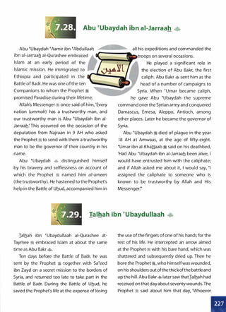 Abu �ubaydah ibn ai-Jarraah
Abu �ubaydah �Aamir ibn �Abdullaah � all his expeditions and commanded the
Ethiopia and participated in the
Battle of Badr. He was one ofthe ten
Companions to whom the Prophet �
promised Paradise during their lifetime.
Allah's Messenger :1 once said of him, 'Every
nation (ummah) has a trustworthy man, and
our trustworthy man is Abu �ubaydah ibn ai­
Jarraah: This occurred on the occasion of the
deputation from Najraan in 9 AH who asked
the Prophet :1 to send with them a trustworthy
man to be the governor of their country in his
name.
Abu �ubaydah � distinguished himself
by his bravery and selflessness on account of
which the Prophet :1 named him a/-ameen
(the trustworthy). He hastened to the Prophet's
help in the Battle of Uhud, accompanied him in
troops on several occasions.
He played a significant role in
the election of Abu Bakr, the first
caliph. Abu Bakr � sent him as the
head of a number of campaigns to
Syria. When �umar became caliph,
he gave Abu �ubaydah the supreme
command over the Syrian army and conquered
Damascus, Emesa, Aleppo, Antioch, among
other places. Later he became the governor of
Syria.
Abu �ubaydah � died of plague in the year
18 AH at Amwaas, at the age of fifty-eight.
�umar ibn ai-Khattaab � said on his deathbed,
'Had Abu �ubaydah ibn ai-Jarraah been alive, I
would have entrusted him with the caliphate;
and if Allah asked me about it, I would say, "I
assigned the caliphate to someone who is
known to be trustworthy by Allah and His
Messenger:"
Talhah ibn �ubaydullaah �
Ialhah ibn �ubaydullaah ai-Qurashee at­
Taymee :1 embraced Islam at about the same
time as Abu Bakr �-
Ten days before the Battle of Badr, he was
sent by the Prophet � together with sa�eed
ibn Zayd on a secret mission to the borders of
Syria, and returned too late to take part in the
Battle of Badr. During the Battle of Uhud, he
saved the Prophet's life at the expense of losing
the use of the fingers of one of his hands for the
rest of his life. He intercepted an arrow aimed
at the Prophet :1 with his bare hand, which was
shattered and subsequently dried up. Then he
bore the Prophet ;1, who himselfwas wounded,
on his shoulders out ofthe thickofthe battleand
up the hill. Abu Bakr � later saw thatialhah had
received on that day about seventy wounds.The
Prophet :i said about him that day, 'Whoever
 