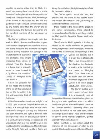 worship to anyone other than to Allah. It is
worth mentioning here that all that is in the
Sunnahofthe Prophet� is aIsothe exposition of
the Qur'an. This guidance to Allah, knowledge
of His Names of Attributes and His Will and
guidance to right conduct, cannot be obtained
by any means other than the Qur'an and its
complementary, the Sunnah: the sayings and
the excellent practices of the Messenger of
Allah �.
Th� Qur'an guides to the straight path that
leads·to Allah's pleasure and Paradise. It gives
)
truth-seekers the proper concept ofthe truth as
well as the willpower and the moral courage to
produce a living model of that concept in real
life. It helps them overcome
the obstacles they might
encounter from within or
without. Thus the Qur'an
is a book that is squarely
aimed at man. Indeed, it
is 'guidance for mankind'
(2:1 85), as Almighty Allah
says about it.
It is in fact guidance for
all the needs and benefits
of the life of this world and
that of the hereafter. It is
first and foremost a Book of
Guidance.
Allah also describes the Qur'an as light'noor'
(42:52). Light shows us the path in front of us.
In fact, it is through light that we can avoid
the harmful things in our way and follow the
safe path. However, this light is different from
the light one senses in the physical world. It
is a spiritual light whereby we recognize and
understand what is of real benefit to us in this
world and in the world to come.This light leads
to the Straight Path and to Allah's Grace and
Mercy. Nevertheless, this light is only beneficial
for those who follow it.
The Qur'an speaks about the past, the
present and the future. It also speaks about
the unseen. The verses of the Qur'an may be
classified into three categories:
those related to the stories of the prophets
and earlier communities, those related to
commands and prohibitions, and those related
to Allah and His Beautiful Names and Lofty
Attributes.
The Qur'an is Allah's speech. It is directly
related to His noble attributes of greatness,
mercy, forgiveness and knowledge. When we
live our life according to the teachings of the
Qur'an, we actually live it
in a way that is pleasing to
Allah - our Creator. Life in
the shade of the Qur'an is,
in reality, a life that brings
one closer to Almighty
Allah. Thus, there can be
no doubt then that one of
the major objectives of the
Qur'an is to teach people
about Allah - their Creator.
The Qur'an guides us in
every aspect of our lives.
It is undoubtedly one of
the greatest blessings that Allah has given us.
Among the most significant aspects to which
the Qur'an guides mankind is good character
and proper conduct. Speaking about the
purpose for which he has been sent, Allah's
Messenger� once said, 'I have only been sent
to perfect good morals: (ai-Haakim, graded
sab_eeb_ by Sheikh ai-Aibaanee)
When 'Aai'shah � was asked about the
character of the Messenger of Allah �
'
she
replied, 'His character was the Qur'an: (Muslim)
 