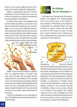 wishes to see a martyr walking the face of the
earth, let him look at ialhah ibn tUbaydullaah:
Ialhah � subsequently took part in all the
campaigns led by the Prophet �. He was one
of the ten Companions to whom the Prophet �
promised Paradise in their lifetime.
In all the various events and expeditions led
by the Prophet �
'
Ialhah � was always to be
found in the forefront, fighting in the cause of
Allah. He was one of the wealthiest Muslims,
and he placed his whole fortune in the service of
Islam. He spent it liberally, and so Allah increased
it for him even more. How often did he give his
whole fortune away! He distributed his wealth
often among the poor and the needy until there
;as not a single dirham left. Allah
1 t h e Ever-generous would always
I return it
to him
manifold.
Ialhah � was very kind towards his relatives
and he supported them all though they
were many. He never left an orphan without
supporting him. He provided for the marriage
of the unmarried people and paid the debt of
those who were in debt. During the Battle ofthe
Camel, his own commander Marwaan ibn ai­
Hakam ordered his death and he was shot with
an arrow. He was taken aside and died later of
his wound
tUmar ibn ai-Khattaab � once said about of
him, 'The Prophet � remained pleased with him
until his death:
•
,,' ..
··k ,ayo.
,:;J.30.
Az-Zubayr
ibn ai-�Awwaam �
Az-Zubayr ibn al-tAwwaam ibn Khuwaylid's
mother was �afiyyah bint tAbdui-Muttalib,
and so he was the cousin of the Prophet �
and a nephew of Khadeejah • the daughter
of Khuwaylid. He embraced Islam at the age
of fifteen or sixteen, shortly after Abu Bakr
and was the fifth convert to Islam. He took
part in both migrations, first to Ethiopia and
then to Madeenah and participated in all the
expeditions of the Prophet �.
rv- �l��) � (!/'
·.illt J�)
I �, � Jll �
A z - Helper of
� Allah's
_
M�ssenger
;.l:;;.;)i.!&� - �
one � t h o s e
Companions to whom the Prophet
� promised Paradise during their lifetime. Once
Allah's Messenger� said,'lndeed, every prophet
has helpers (flawaariyyon), and az-Zubayr ibn
al-tAwwaam is a helperofmine:(Reported byai­
Bukhaaree) The word flawaariyyoon (singular:
flawaaree) is used in the Qur'an to denote the
disciples, or companions, of Prophet tEesaa
(Jesus) �1. More generally, it means 'one who
advises, counsels or acts sincerely, honestly
or faithfully, a friend, or true or sincere friend,
or an assistant of the prophets. The original
meaning of this word is probably 'one who
whitens clothes by washing and beating them:
But this the word is used in its general sense,
for az-Zubayr as 'helper of the Prophet �·.
 