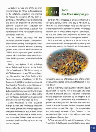 Az-Zubayr � was one of the six men
recommended by �umar as his successors
in the caliphate. Az-Zubayr was married
to Asmaa; the daughter of Abu Bakr a�­
.Siddeeq �. Allah's Messenger� established
the bond of brotherhood (mu'aakhaat)
between az-Zubayr and �Abdullaah ibn
Mas�ood. It is related that az-Zubayr was
neither tall nor short. He was light-bearded,
dark-toned and hairy.
In his lifetime, az-Zubayr was the
wealthiest of all the Prophet's Companions.
The inheritance left by az-Zubayr amounted
to 40 million dirhams. He was extremely
generous and spent his wealth in the cause
ofAllah. Az-Zubayr � was given permission
to wear silk clothes because of some illness.
Islam forbids garments made wholly of silk
to men.
During the caliphate of �Ali, az-Zubayr
joined Talhah and �Aa'ishah in the Battle
of the Camel against �Ali. Subsequently he
left �Aa'ishah camp. It was �Ali himself who
met him on the day of the Battle of the
Camel, Jumaadaa a/-Aakhirah 1 0, 36 AH/
December4, 656 CE, and asked him to desist
from fighting. According to the historian a1-
Iabaree, after the battle had taken place, az­
Zubayr rode his horse, named Dhul Khimaar,
and left for Madeenah. He was killed on the
way in Waadee as-Sibaa� and was buried
there. He was sixty-four years old then.
Allah's Messenger � held az-Zubayr
in high esteem. The Prophet � once sent
him to the quarters of Banu Quraydhah to
bring him information about them. When
he returned, the Prophet � made use of
the expression 'Fidaaka abee wa ummee',
meaning I would sacrifice my father and my
mother for you!
*' �'' '
,,
�7. 31 .
sa�d
ibn Abee Waqqaas �
sa�d ibn Abee Waqqaa� � embraced Islam at a
very early period, on the same day as Abu Bakr �
'
when he was then nineteen years old. He was one
of the most intimate companions of the Prophet �
and took part in almost all the Prophet's campaigns.
He was one of the ten Companions to whom the
Prophet � promised Paradise during their lifetime.
sa�d � was sent by �umar � in 1 4 AH to Iraq as
commander-in-chief. He conqueredthatcountryand
founded the town of Koofah in 1 7 AH. Subsequently
he was the governor of that town and of the whole
of Iraq, until he called him back to Madeenah in the
year 21 AH.
sa�d � had many noble qualities which he could
be proud of. He was the first of the Arabs who shot
an arrow in the path of Allah. This refers to the first
military expedition ever sent by the Prophet � in
the year 1 AH. Its commander was �ubaydah ibn ai­
Haarith ibn ai-Muttalib and sa�d was the standard­
bearer. It was the first time the Prophet � employed
a standard of his own. The object of the expedition
was to intercept a caravan of the Quraysh, on the
west coast of Hijaz, but it ended with no more than
an exchange of arrow shots.
sa�d � was one of the oldest Companions of the
Prophet �. AI-Bukhaaree reports that he once said,
•
 