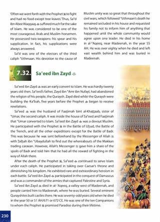 •
'Often we went forth with the Prophet :J% to fight
and had no food except tree leaves:Thus, sa�d
ibn AbeeWaqqaa�� suffered much forthe sake
of Islam. He was considered to be one of the
most courageous Arab and Muslim horsemen.
He possessed two weapons: his spear and his
supplication. In fact, his supplications were
always answered.
sa�d was one of the electors of the third
caliph �uthmaan. His devotion to the cause of
J
'-k: ,--:.., ,
:�·�'(1.32.
"
sa�eed ibn Zayd �
Muslim unity was so great that throughout the
civil wars, which followed �uthmaan's death he
remained secluded in his house and requested
his family not to inform him of anything that
happened until the whole community would
agree upon one leader. He died in his home
in ai-�Aqeeq, near Madeenah, in the year 55
AH. He was over eighty when he died and left
vast wealth behind him and was buried in
Madeenah.
sa�eed ibn Zayd � was an early convert to Islam. He was hardly twenty
years old then. Sa�eed's father, Zayd ibn �Amr ibn Nufayl, had abandoned
the religion of his people, the Quraysh. Zayd died while the Quraysh were
building the Ka�bah, five years before the Prophet � began to receive
revelations.
sa�eed � was the husband of Faa1imah bint ai-Khattaab, sister of
�umar, the second caliph. It was inside the house of sa�eed and Faa1imah
that �umar converted to Islam. sa�eed ibn Zayd � was a devout Muslim.
He participated with the Prophet :J% in the Battle of Uhud, the Battle of
the Trench, and all the other expeditions except for the Battle of Badr.
This was because he was sent beforehand by the Messenger of Allah :J%
with Ialhah ibn �ubaydullah to find out the whereabouts of the Makkan
trading caravan. However, Allah's Messenger :J% gave him a share of the
spoils of Badr and told him that he had all the reward of fighting in the
way of Allah there.
After the death of the Prophet :J%, sa�eed � continued to serve Islam
under each caliph. He participated in taking over Caesar's throne and
diminishing his kingdom. He exhibited rare and extraordinary heroism in
each battle. sa�eed ibn Zayd � participated in the conquest of Damascus
and was a commander ofthe armies that captured Palestine and Syria.
sa�eed ibn Zayd � died in ai-'Aqeeq, a valley west of Madeenah, and
people carried him to Madeenah, where he was buried. Several eminent
Qurayshites built castles there. He was seventy-odd years old when he died
in the year 50 or 5 1 AH/671 or 672 CE. He was one of the ten Companions
to whom the Prophet :J% promised Paradise during their lifetime.
 