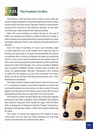 The Prophet's Scribes
The Prophet :i did not know how to read or write. Upon the
arrival of waby (revelation), he routinely called for one of his scribes
to write down the latest verses. Zayd ibn Thaabit � narrated that,
because of his nearness to the Prophet's Mosque, he was often
summoned as scribe whenever the waby descended.
When the verse pertaining to jihaad (striving in the way of
Allah) was revealed, the Prophet ;t called on Zayd ibn Thaabit �
with an inkpot and writing material (the shoulder blade ofa camel)
and began dictating. There is also evidence of proofreading after
dictation.
Once the task of recording of verses was complete, Zayd
� would read them out to the Prophet ;i to make sure that no
writing error had crept in. Though revealed verbally, the Qur'an
consistently refers to itself as ai-Kitaab (the Book), as something
written. In fact, verses were recorded from the earliest stages of
Islam, even as the young community suffered countless hardships
under the wrath of the Quraysh. Thus verses revealed in Makkah
were recorded in Makkah. Muslim scholars have recorded the
names of approximately sixty-five Companions who worked
as scribes for the Prophet ;i at one time or another. For further
details, see M. M. ai-A'zami, The History ofthe Qur'anic Text - From
Revelation to Compilation.
The Arabic word for scribe is kaatib, which comes from the root
k - t- b, meaning 'to gather, to put letters together, to record: The
word kaatib denotes one who writes, one who records. The word
kaatib occurs four times in the Qur'an: once in verse 283 in Soorat
ai-Baqarah and three times in verse 282 in the same soorah).
The Prophet's scribes included Abaan ibn sa�eed, Abu Ayyoob
ai-An�aaree, Abu Bakr a�-.S.iddeeq, Abu Hudhayfah, Abu Sufyaan,
Abu Salamah, Ubayy ibn Ka�b, Thaabit ibn Qays, Ja�far ibn Abee
Ialib, az-Zubayr ibn ai-�Awwaam, Zayd ibn Thaabit, � umar ibn ai­
Khattaab, �uthmaan ibn �Affaan, �Ali ibn Abee Iaalib and Mu�adh
ibn Jabal.
The scribes set down the judgements the Prophet :i gave,
wrote letters for him, drew up treaties between him and tribal
chiefs and looked after the administrative affairs.
 