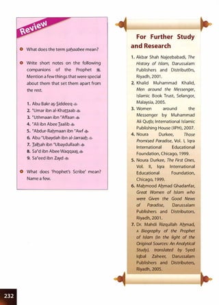 •
What does the term �ab_aabee mean?
0 Write short notes on the following
companions of the Prophet �.
Mention a few things that were special
about them that set them apart from
the rest.
1 . Abu Bakr a�-S.iddeeq �
2. �umar ibn ai-Khattaab �
3. � uthmaan ibn �Affaan �
4. �Ali ibn Abee Iaalib �
5. �Abdur-Rahmaan ibn �Awf '*'
6. Abu �ubaydah ibn ai-Jarraah �
7. Ialhah ibn �ubaydullaah �
8. Sa�d ibn Abee Waqqaa��
9. sa�eed ibn Zayd �
What does 'Prophet's Scribe' mean?
Name a few.
For Further Study
and Research
1 . Akbar Shah Najeebabadi, The
History of Islam, Darussalam
Publishers and DistributOrs,
Riyadh, 2001 .
2. Khalid Muhammad Khalid,
Men around the Messenger,
Islamic Book Trust, Selangor,
Malaysia, 2005.
3. Women around the
Messenger by Muhammad
Ali Qu1b; International Islamic
Publishing House (IIPH), 2007.
4. Noura Durkee, Those
Promised Paradise, Vol. I, lqra
International Educational
Foundation, Chicago, 1 999.
5. Noura Durkee, The First Ones,
Vol. II, lqra International
Educational Foundation,
Chicago, 1 999.
6. Mahmood Ahmad Ghadanfar,
Great Women of Islam who
were Given the Good News
of Paradise, Darussalam
Publishers and Distributors,
Riyadh, 2001 .
7. Dr. Mahdi Rizqullah Ahmad,
A Biography of the Prophet
of Islam (In the light of the
Original Sources: An Analytical
Study), translated by Syed
Iqbal Zaheer, Darussalam
Publishers and Distributers,
Riyadh, 2005.
 