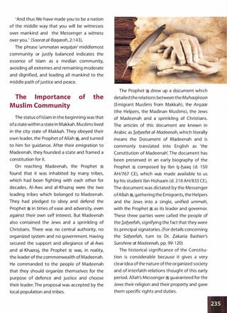 'And thus We have made you to be a nation
of the middle way that you will be witnesses
over mankind and the Messenger a witness
over you.' (Soorat ai-Baqarah, 2:1 43).
The phrase 'ummatan wa�aton' middlemost
community or justly balanced indicates the
essence of Islam as a median community,
avoiding all extremes and remaining moderate
and dignified, and leading all mankind to the
middle path ofjustice and peace.
The Importance
Muslim Community
of the
The status of Islam in the beginning was that
ofa state within a state in Makkah. Muslims lived
in the city state of Makkah. They obeyed their
own leader, the Prophet of Allah �
'
and turned
to him for guidance. After their emigration to
Madeenah, they founded a state and framed a
constitution for it.
On reaching Madeenah, the Prophet �
found that it was inhabited by many tribes,
which had been fighting with each other for
decades. AI-Aws and ai-Khazraj were the two
leading tribes which belonged to Madeenah.
They had pledged to obey and defend the
Prophet � in times of ease and adversity, even
against their own self interest. But Madeenah
also contained the Jews and a sprinkling of
Christians. There was no central authority, no
organized system and no government. Having
secured the support and allegiance of ai-Aws
and ai-Khazraj, the Prophet � was, in reality,
the leader of the commonwealth of Madeenah.
He commanded to the people of Madeenah
that they should organize themselves for the
purpose of defence and justice and choose
their leader. The proposal was accepted by the
local population and tribes.
The Prophet � drew up a document which
detailed the relations between theMuhaajiroon
(Emigrant Muslims from Makkah), the An�aar
(the Helpers, the Madinan Muslims), the Jews
of Madeenah and a sprinkling of Christians.
The articles of this document are known in
Arabic as S.afleefat ai-Madeenah, which literally
means the Document of Madeenah and is
commonly translated into English as 'the
Constitution of Madeenah'. The document has
been preserved in an early biography of the
Prophet � composed by Ibn 1�-haaq (d. 1 50
AH/767 CE), which was made available to us
by his student I bn Hishaam (d. 21 8 AH/833 CE).
The document was dictated by the Messenger
ofAllah �
'
gathering the Emigrants, the Helpers
and the Jews into a single, unified ummah,
with the Prophet � as its leader and governor.
These three parties were called the people of
the S.ab.eefah, signifying the fact that they were
its principal signatories. (For details concerning
the Sab_eefah, turn to Dr. Zakaria Bashier's
Sunshine at Madeenah, pp. 99-1 20)
The historical significance of the Constitu­
tion is considerable because it gives a very
clear idea ofthe nature ofthe organized society
and of interfaith relations thought of this early
period. Allah's Messenger � guaranteed for the
Jews their religion and their property and gave
them specific rights and duties.
 