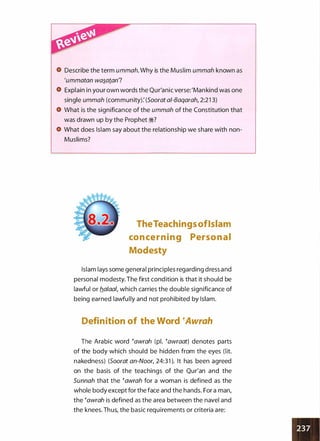 Describe the term ummah. Why is the Muslim ummah known as
'ummatan wa�atan?
Explain in your own words the Qur'anic verse:'Mankind was one
single ummah (community): (Soorat a/-Baqarah, 2:21 3)
What is the significance of the ummah of the Constitution that
was drawn up by the Prophet :i?
What does Islam say about the relationship we share with non­
Muslims?
TheTeachings ofIslam
con ce r n i n g Person a l
Modesty
Islam lays some general principles regarding dress and
personal modesty. The first condition is that it should be
lawful or b_alaal, which carries the double significance of
being earned lawfully and not prohibited by Islam.
Definition of the Word �Awrah
The Arabic word �awrah (pl. �awraat) denotes parts
of the body which should be hidden from the eyes (lit.
nakedness) (Soorat an-Noor, 24:31 ). It has been agreed
on the basis of the teachings of the Qur'an and the
Sunnah that the �awrah for a woman is defined as the
whole body except for the face and the hands. For a man,
the �awrah is defined as the area between the navel and
the knees. Thus, the basic requirements or criteria are:
 