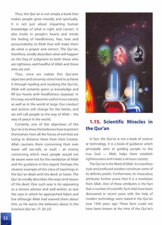 Thus, the Qur'an is not simply a book that
makes people grow morally and spiritually.
It is not just about imparting human
knowledge of what is right and correct. It
also instils in people's hearts and minds
the feeling of heedfulness, fear, love and
accountability to Allah that will make them
do what is proper and correct. The Qur'an,
therefore, vividly describes what will happen
on the Day of Judgment to both those who
are righteous and heedful of Allah and those
who are evil.
Thus, once we realize this Qur'anic
objective and sincerely strive hard to achieve
it through reading and studying the Qur'an,
Allah will certainly gra nt us knowledge and
fill our hearts with heedful ness (taqwaa). In
this way, we will become useful in our society
as well as in the world at large. Our conduct
and actions will change for the better, and
we will call people to the way of Allah - the
way of peace in the world.
Certainly, one of the objectives of the
Qur'an is to show the believers how to protect
themselves from all the forces of evil that are
trying to distance them from their Creator.
Allah cautions them concerning their own
lower self (an-nafs, or soul) - an enemy
concerning which most people would not
be aware were not for the revelation of Allah
and His guidance in this regard. Perhaps the
clearest example of this class of teachings in
the Qur'an deals with the devil, or Satan. The
Qur'an vividly describes the ways and means
of the devil. One such way is his appearing
as a sincere advisor and well-wisher, as was
the case in which he approached Adam and
Eve although Allah had warned them about
him, as He warns the believers about in the
Gracious Qur'an. (7: 20-22)
1 .1 5. Scientific Miracles in
the Qur'an
In fact, the Qur'an is not a book of science
or technology. It is a book of guidance which
principally aims at guiding people to the
true God - Allah, helps them establish
righteousness and create a virtuous society.
The Qur'an is the Word ofAllah. Its matchless
style and profound wisdom constitute some of
its definite proofs. Furthermore, its miraculous
attributes further prove that it is a revelation
from Allah. One of these attributes is the fact
that a number of scientific facts that have been
discovered in recent years with the help of
modern technology were stated in the Qur'an
over 1 400 years ago. These facts could not
have been known at the time of the Qur'an's
 