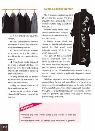 a. A man should fully cover his
�awrah.
b. Men's clothes should be loose
enough so as not to describe what
they are covering rawrah).
c. They should be thick enough
so as not to describe the colour or
the skin or the parts required to be
covered.
d. They should not be designed
in a way to attract attention. The
basic rule of modesty and avoiding
showing off applies to all believing
men and women.
e. They should not be similar
to what could be identified as the
dress of the disbelievers.
f. They should not be clothes of
fame, pride and vanity.
g. Men are not permitted to wear
silk and gold. This does not apply to
women.
Dress Code for Women
The first requirement is the extent
of covering the �awrah. The dress
should be large enough to cover a
woman's whole body (Soorat an­
Noor, 24:3 1 )
Khimaar (head cover): This is
the cloth which must cover all
of the hair ofthe head, the neck
and the bosom.
A Muslim woman should not
display her beauty and adornment
except for that which must
ordinarily appear of it, or that
which is apparent.
The part of the adornment
(zeenah) exempted from the
above injunction is 'the face and
the hands: Once the Prophet �
said, 'If a woman reaches the age
of puberty, no part of her body should be seen but this ­
and he pointed to his face and hands: (Reported by Abu
Daawood)
Whatever appears of the woman's body owing to the
uncontrollable factors, such as the blowing ofthe wind, or
out of necessity, such as bracelets or even the outer clothes
themselves falls under 'that which is apparent' (Soorat an­
Noor, 24:3 1 ). For a detailed discussion concerning a Muslim
woman's garments, see Islamic Dress Code for Women,
published by Darussalam.
Define the term �awrah. What is the �awrah for men and
What are the criteria ofthe dress code for Muslims in general?
 