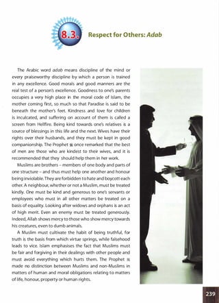 Respect for Others: Adab
The Arabic word adab means discipline of the mind or
every praiseworthy discipline by which a person is trained
in any excellence. Good morals and good manners are the
real test of a person's excellence. Goodness to one's parents
occupies a very high place in the moral code of Islam, the
mother coming first, so much so that Paradise is said to be
beneath the mother's feet. Kindness and love for children
is inculcated, and suffering on account of them is called a
screen from Hellfire. Being kind towards one's relatives is a
source of blessings in this life and the next. Wives have their
rights over their husbands, and they must be kept in good
companionship. The Prophet � once remarked that the best
of men are those who are kindest to their wives, and it is
recommended that they should help them in her work.
Muslims are brothers - members of one body and parts of
one structure - and thus must help one another and honour
being inviolable. They are forbidden to hate and boycott each
other. A neighbour, whether or not a Muslim, must be treated
kindly. One must be kind and generous to one's servants or
employees who must in all other matters be treated on a
basis of equality. Looking after widows and orphans is an act
of high merit. Even an enemy must be treated generously.
Indeed, Allah shows mercy to those who show mercy towards
his creatures, even to dumb animals.
A Muslim must cultivate the habit of being truthful, for
truth is the basis from which virtue springs, while falsehood
leads to vice. Islam emphasises the fact that Muslims must
be fair and forgiving in their dealings with other people and
must avoid everything which hurts them. The Prophet �
made no distinction between Muslims and non-Muslims in
matters of human and moral obligations relating to matters
of life, honour, property or human rights.
 