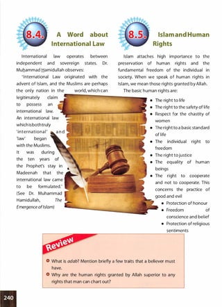 A Word about
International Law
International law operates between
independent and sovereign states. Dr.
Muhammad Hamidullah observes:
' I nternational Law originated with the
advent of Islam, and the Muslims are perhaps
Islam and Human
Rights
Islam attaches high importance to the
preservation of human rights and the
fundamental freedom of the individual in
society. When we speak of human rights in
Islam, we mean those rights granted by Allah.
the only nation in the world, which can The basic human rights are:
legitimately �-IP""""":�----IIIIIl!J!I'I!IIIillllllll-
to possess an
international law.
An international law
which isbothtruly
' i nternationa l '
'law' began
with the Muslims.
It was
the ten years
the Prophet's stay in
Madeenah that the
international law came
to be formulated.'
(See Dr. Muhammad
Hamidullah, The
Emergence ofIslam)
• The right to life
• The right to the safety of life
• Respect for the chastity of
women
• The right to a basic standard
of life
• The individual right to
freedom
• The right to justice
• The equality of human
beings
• The right to cooperate
and not to cooperate. This
concerns the practice of
good and evil
• Protection of honour
• Freedom of
conscience and belief
• Protection of religious
sentiments
What is adab? Mention briefly a few traits that a believer must
have.
Why are the human rights granted by Allah superior to any
rights that man can chart out?
 