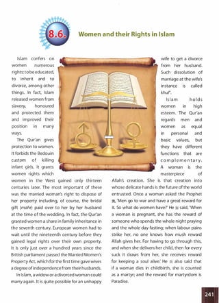 Women and their Rights in Islam
Islam confers on
women numerous
rights: to be educated,
to inherit and to
divorce, among other
things. In fact, Islam
released women from
slavery, honoured
and protected them
and improved their
position in many
ways.
The Qur'an gives
protection to women.
It forbids the Bedouin
custom of killing
infant girls. It grants
women rights which
women in the West gained only thirteen
centuries later. The most important of these
was the married woman's right to dispose of
her property including, of course, the bridal
gift (mahr) paid over to her by her husband
at the time of the wedding. In fact, the Qur'an
granted women a share in family inheritance in
the seventh century. European women had to
wait until the nineteenth century before they
gained legal rights over their own property.
It is only just over a hundred years since the
British parliament passed the Married Women's
Property Act, which for the first time gave wives
a degree of independence from their husbands.
In Islam, a widow or a divorced woman could
marry again. It is quite possible for an unhappy
wife to get a divorce
from her husband.
Such dissolution of
marriage at the wife's
instance is called
khur.
Is l a m h o l d s
women in high
esteem. The Our'an
regards men and
women as equal
in personal and
basic values, but
they have different
functions that are
c o m p l e m e n t a r y .
A woman is the
masterpiece of
Allah's creation. She is that creation into
whose delicate hands is the future of the world
entrusted. Once a woman asked the Prophet
�� 'Men go to war and have a great reward for
it. So what do women have?' He ;I said, 'When
a woman is pregnant, she has the reward of
someone who spends the whole night praying
and the whole day fasting; when labour pains
strike her, no one knows how mush reward
Allah gives her. For having to go through this,
and when she delivers her child, then for every
suck it draws from her, she receives reward
for keeping a soul alive: He � also said that
if a woman dies in childbirth, she is counted
as a martyr; and the reward for martyrdom is
Paradise.
 