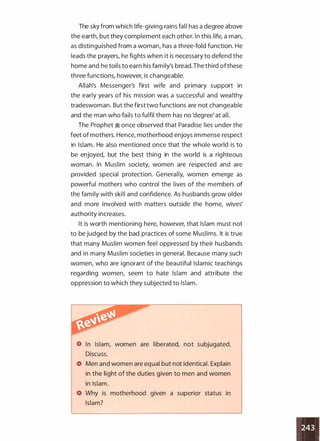 The sky from which life-giving rains fall has a degree above
the earth, but they complement each other. In this life, a man,
as distinguished from a woman, has a three-fold function. He
leads the prayers, he fights when it is necessary to defend the
home and he toils to earn his family's bread.The third ofthese
three functions, however, is changeable.
Allah's Messenger's first wife and primary support in
the early years of his mission was a successful and wealthy
tradeswoman. But the first two functions are not changeable
and the man who fails to fulfil them has no 'degree' at all.
The Prophet � once observed that Paradise lies under the
feet of mothers. Hence, motherhood enjoys immense respect
in Islam. He also mentioned once that the whole world is to
be enjoyed, but the best thing in the world is a righteous
woman. In Muslim society, women are respected and are
provided special protection. Generally, women emerge as
powerful mothers who control the lives of the members of
the family with skill and confidence. As husbands grow older
and more involved with matters outside the home, wives'
authority increases.
It is worth mentioning here, however, that Islam must not
to be judged by the bad practices of some Muslims. It is true
that many Muslim women feel oppressed by their husbands
and in many Muslim societies in general. Because many such
women, who are ignorant of the beautiful Islamic teachings
regarding women, seem to hate Islam and attribute the
oppression to which they subjected to Islam.
In Islam, women are liberated, not subjugated.
Discuss.
Men and women are equal but not identical. Explain
in the light of the duties given to men and women
in Islam.
Why is motherhood given a superior status in
Islam?
 