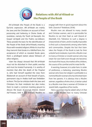 Relations with Ahl ai-Kitaab or
the People of the Book
Ahl a!-Kitaab (the People of the Book) is a
Qur'anic expression. Ahl ai-Kitaab are mainly
the Jews and the Christians on account of their
possessing and believing in Divine Books of
revelation, namely the Torah (at-Tawraah), the
Gospel (al-lnjeen and the Psalms (az-Zaboor).
These provide the basis for the identification of
the People of the Book (ahi a/-Kitaab), meaning
those with revealed religions. While it is true that
they transmit their books in a falsified form, the
acceptance of which as revealed Books gives
them a privileged station above followers of
other religions.
Islam has always stressed that Ahl ai-Kitaab
must not be disturbed in their public worship
and must be treated humanely. It is worthy of
mention that after the death of the Prophet
ilj, who had himself expelled the Jews from
Madeenah on account of their breach of pacts,
permanent stay in Arabia itself was forbidden
to them. The Qur'an criticizes both the Jews and
Christians for their misdeeds but also invites
them to reach a common meeting ground to
discuss the issues of mutual interest. (Soorat
AaP!mraan, 3:64) It also instructs Muslims to
engage with them in good argument about the
faith. (Soorat a/-�Ankaboot, 29:46)
Muslim men are allowed to marry Jewish
and Christian women, and it is permissible for
Muslims to eat their food as well (Soorat ai­
Maa'idah 5:5). Tolerance to such a degree is
characteristic ofIslam, and it is hardly impossible
to find such a characteristic among other faiths
and communities. Despite the fact that Islam
takes the People of the Book to task for their
unbelief and misdeeds, it permits a Muslim man
to marry a Christian or Jewish woman who may
retain her own faith even though she becomes
the head of his house, the mother of his children,
the source of his comfort and his mate for life.
A warning, however, is in order here. In order
of preference, a believing, practising Muslim
woman who loves her religion is preferable to a
nominal Muslim woman who has inherited Islam
from her parents. It is obvious that a Muslim
woman, regardless ofwho she is, is better suited
to a Muslim man than a woman of Christian or
Jewish faith, regardless of her merits.
Here a question may be asked: why is it that
Islam allows Muslim men to marry Christian
 