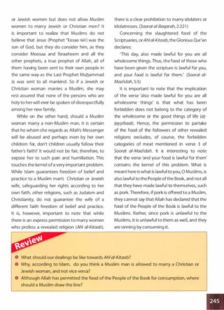 or Jewish women but does not allow Muslim
women to marry Jewish or Christian men? It
is important to realize that Muslims do not
believe that Jesus (Prophet �Eesaa �) was the
son of God, but they do consider him, as they
consider Moosaa and lbraaheem and all the
other prophets, a true prophet of Allah, all of
them having been sent to their own people in
the same way as the Last Prophet Muhammad
� was sent to all mankind. So if a Jewish or
Christian woman marries a Muslim, she may
rest assured that none of the persons who are
holy to her will ever be spoken of disrespectfully
among her new family.
While on the other hand, should a Muslim
woman marry a non-Muslim man, it is certain
that he whom she regards as Allah's Messenger
will be abused and perhaps even by her own
children: for, don't children usually follow their
father's faith? It would not be fair, therefore, to
expose her to such pain and humiliation. This
touches the kernel ofa very important problem.
While Islam guarantees freedom of belief and
practice to a Muslim man's Christian or Jewish
wife, safeguarding her rights according to her
own faith, other religions, such as Judaism and
Christianity, do not guarantee the wife of a
different faith freedom of belief and practice.
It is, however, important to note that while
there is an express permission to marry women
who profess a revealed religion (Ahl ai-Kitaab),
there is a clear prohibition to marry idolaters or
idolatresses. (Soorat a/-Baqarah, 2:221 )
Concerning the slaughtered food of the
Scriptuaries, orAhiai-Kitaab, the Glorious Qur'an
declares:
'This day, also made lawful for you are all
wholesome things. Thus, the food of those who
have been given the scripture is lawful for you,
and your food is lawful for them.' (Soorat ai­
Maa'idah, 5:5)
It is important to note that the implication
of the verse 'also made lawful for you are all
wholesome things' is that what has been
forbidden does not belong to the category of
the wholesome or the good things of life (at­
tayyibaat). Hence, the permission to partake
of the food of the followers of other revealed
religions excludes, of course, the forbidden
categories of meat mentioned in verse 3 of
Soorat ai-Maa'idah. It is interesting to note
that the verse 'and your food is lawful for them'
contains the kernel of this problem. What is
meant here is what is lawful to you, 0 Muslims, is
also lawful to the People ofthe Book, and not all
that they have made lawful to themselves, such
as pork. Therefore, if pork is offered to a Muslim,
they cannot say that Allah has declared that the
food of the People of the Book is lawful to the
Muslims. Rather, since pork is unlawful to the
Muslims, it is unlawful to them as well, and they
are sinning by consuming it.
What should our dealings be like towards Ahl ai-Kitaab?
Why, according to Islam, do you think a Muslim man is allowed to marry a Christian or
Jewish woman, and not vice versa?
Although Allah has permitted the food of the People of the Book for consumption, where
should a Muslim draw the line?
 