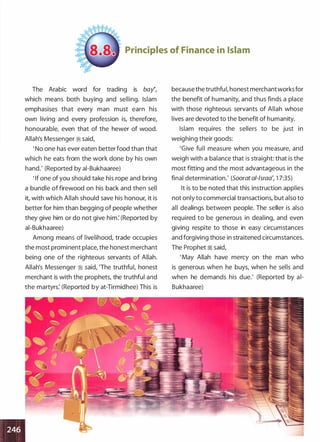 'J •
Principles of Finance in Islam
The Arabic word for trading is bay�,
which means both buying and selling. Islam
emphasises that every man must earn his
own living and every profession is, therefore,
honourable, even that of the hewer of wood.
Allah's Messenger :;i said,
' No one has ever eaten better food than that
which he eats from the work done by his own
hand.' (Reported by ai-Bukhaaree)
' If one of you should take his rope and bring
a bundle of firewood on his back and then sell
it, with which Allah should save his honour, it is
better for him than begging of people whether
they give him or do not give him: (Reported by
ai-Bukhaaree)
Among means of livelihood, trade occupies
the most prominent place, the honest merchant
being one of the righteous servants of Allah.
Allah's Messenger :;i said, 'The truthful, honest
merchant is with the prophets, the truthful and
the martyrs: (Reported by at-Tirmidhee) This is
because the truthfuI, honest merchantworks for
the benefit of humanity, and thus finds a place
with those righteous servants of Allah whose
lives are devoted to the benefit of humanity.
Islam requires the sellers to be just in
weighing their goods:
'Give full measure when you measure, and
weigh with a balance that is straight: that is the
most fitting and the most advantageous in the
final determination.' (Soorat a/-/sraa', 1 7:35)
It is to be noted that this instruction applies
not only to commercial transactions, but also to
all dealings between people. The seller is also
required to be generous in dealing, and even
giving respite to those in easy circumstances
and forgiving those in straitened circumstances.
The Prophet ;:i said,
'May Allah have mercy on the man who
is generous when he buys, when he sells and
when he demands his due.' (Reported by ai­
Bukhaaree)
 