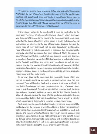 'A man from among those who were before you was called to account.
Nothing in the way of good was found for him except that he used to have
dealings with people and, being well-to-do, he would order his servants to
let off the man in straitened circumstances [from repaying his debt]. He (the
Prophet � said thatAllah said: "We are worthier than you of that (ofbeing so
generous). Let him off."' (Reported by ai-Bukhaaree)
If there is any defect in the goods sold, it must be made clear to the
purchaser. The kinds of sale prevalent before Islam, in which the buyer
was deprived of the occasion to examine the thing purchased, were made
unlawful. The taking of oaths in selling goods is strictly forbidden. Special
instructions are given as to the sale of food-grains because they are the
prime need of every individual, rich or poor. Speculation in this prime
need of humanity is not allowed, and it is necessary that cereals must be
sold only after their possession has been obtained. Allah's Messenger �
said, 'Whoever withholds cereals that may become scarce and dear is a
wrongdoer: (Reported by Muslim) This bad practice is technically known
in the fladeeth as ifltikaar, and some grain merchants, as well as other
traders, practise it to increase the price of grains when they come into their
possession. Speculation means if someone speculates financially, they buy
property, stock or shares in the hope of being able to sell them again at a
higher price and thus make profit.
In our own days, banks have made too many risky loans, which now
cannot be repaid, and they speculate in property whose value has now
dropped. Thus withholding food grains to raise their price artificially is
prohibited. Deceiving a purchaser through a third party offering a higher
price is strictly unlawful. Perfect honesty is thus enjoined in all business
transactions. However, auction or open sale to the highest bidder is
allowed. Likewise, raising the price of milk producing animals by leaving
them unmilked before their sale is prohibited. This is actually a trick by
which a purchaser is deceived and tempted to pay a higher price.
Such a sale may be cancelled. Advance prices or earnest money could be
paid only when the measure or weight and time of delivery are specifically
determined. Trade in idols and the things which are forbidden as food, such
as wine and swine is unlawful. There is, however, an express guidance that
the skin of a dead animal should not be thrown away and benefit should
be derived from it. Islam came to erase idolatry and, therefore, it could not
allow trade in idols. Islam, in fact, looks upon every profession as a service
to humanity besides being the means of earning a livelihood.
 