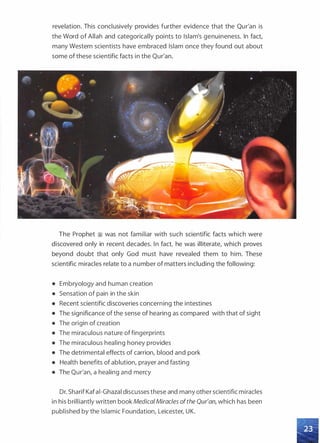 revelation. This conclusively provides further evidence that the Qur'an is
the Word of Allah and categorically points to Islam's genuineness. In fact,
many Western scientists have embraced Islam once they found out about
some of these scientific facts in the Qur'an.
The Prophet � was not familiar with such scientific facts which were
discovered only in recent decades. In fact, he was illiterate, which proves
beyond doubt that only God must have revealed them to him. These
scientific miracles relate to a number of matters including the following:
• Embryology and human creation
• Sensation of pain in the skin
• Recent scientific discoveries concerning the intestines
• The significance of the sense of hearing as compared with that of sight
• The origin of creation
• The miraculous nature offingerprints
• The miraculous healing honey provides
• The detrimental effects of carrion, blood and pork
• Health benefits of ablution, prayer and fasting
• The Qur'an, a healing and mercy
Dr. Sharif Kafai-Ghazal discusses these and many other scientific miracles
in his brilliantly written book MedicalMiracles ofthe Qur'an, which has been
published by the Islamic Foundation, Leicester, UK.
 