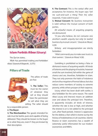 Islam Forbids Ribaa (Usury)
The Qur'an states,
'Allah has permitted trading and forbidden
ribaa: (Soorat ai-Baqarah, 2:275)
Pillars ofTrade
The pillars of trade
are five:
1 . The Seller: This
must be the owner
of whatever they
sell or they should
have the permission
to sell what they are
selling. The seller should
be a responsible person.
2. The Buyer.
3. The Merchandise: The goods intended for
sale must be lawful, pure and capable of being
delivered. They should be known to the buyer
as to what they are, even if they are known by
their description.
4. The Contract: This is the verbal offer and
acceptance; for instance, the buyer says: 'Sell
me such-and-such a thing: Then the seller
responds, '! have sold it to you.'
5. Mutual Consent: No business transaction
is valid without the mutual consent of both
parties.
All unlawful means of acquiring property
are denounced:
'0 you who believe, do not consume one
another's wealth unjustly but only [in lawful]
business by mutual consent.' (Soorat an-Nisaa',
4:29)
Bribery and misappropriation are strictly
forbidden:
'Allah commands you to make over trusts to
their owners.' (Soorat an-Nisaa'4:58)
Gambling is prohibited as being a false or
dishonest means of acquiring wealth. All kinds
of lotteries and the playing of roulette, however
small the sum involved, fall within the game of
chance and are, therefore, forbidden in Islam.
They not only promote the habit of indolence
and are thus negation of honest labour, but also
reduce some members of society to extreme
poverty, while others prosper at their expense.
Usury, which has been dealt with earlier, is
also forbidden for the same reason. The word
ribaa (usury and interest) means an addition
over and above the principal lent. Therefore,
it apparently includes all kinds of interestI
whether the rate is low or high, and whether
the interest is or is not added to the principal
sum, after fixed periods. Interest is oppressive
for the debtor, a fact which is borne out by the
history of indebtedness in all countries. Islamic
finance or Islam economics has a wealth of
extremely useful information for our modern
economists and MBA's.
 