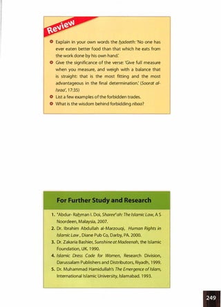 Explain in your own words the b_adeeth: 'No one has
ever eaten better food than that which he eats from
the work done by his own hand:
Give the significance of the verse: 'Give full measure
when you measure, and weigh with a balance that
is straight: that is the most fitting and the most
advantageous in the final determination: (Soorat al­
lsraa', 1 7:35)
List a few examples of the forbidden trades.
What is the wisdom behind forbidding ribaa?
1 . �Abdur- Rahman I. Doi, Sharee�ah: The Islamic Law, A S
Noordeen, Malaysia, 2007.
2. Dr. Ibrahim Abdullah ai-Marzouqi, Human Rights in
Islamic Law , Diane Pub Co, Darby, PA. 2000.
3. Dr. Zakaria Bashier, Sunshine at Madeenah, the Islamic
Foundation, UK. 1 990.
4. Islamic Dress Code for Women/ Research Division,
Darussalam Publishers and Distributors, Riyadh, 1 999.
5. Dr. Muhammad Hamidullah's The Emergence ofIslam/
International Islamic University, Islamabad. 1 993.
 