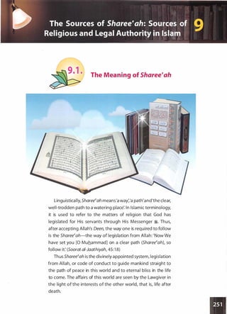 �·
t> The Sources of Sharee'ah: Sources of
9Religious and Legal Authority in Islam
The Meaning of Sharee�ah
Linguistically, Sharee�ah means'a way:'a path'and'the clear,
well-trodden path to a watering place'. In Islamic terminology,
it is used to refer to the matters of religion that God has
legislated for His servants through His Messenger �. Thus,
after accepting Allah's Oeen, the way one is required to follow
is the Sharee�ah-the way of legislation from Allah: 'Now We
have set you [0 Muhammad] on a clear path (Sharee�ah), so
follow it: (Soorat ai-Jaathiyah, 45:1 8)
Thus Sharee�ah is the divinely appointed system, legislation
from Allah, or code of conduct to guide mankind straight to
the path of peace in this world and to eternal bliss in the life
to come. The affairs of this world are seen by the Lawgiver in
the light of the interests of the other world, that is, life after
death.
 