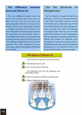 The Difference between
Deen and Sharee�ah
The main difference between these two
terms is that whereas Oeen always was, has
been, and still is one and the same, many
sharaa'r (plural of Sharee�ah) from Allah were
revealed. Some were subsequently replaced
or changed, but there was no change in the
Deen. All prophets and messengers presented
the same Oeen, but their sharaa'i� varied to
some extent; for instance, the prescribed ways
of performing the prayers and observing fasts
were different during the time of the earlier
prophets. Thus, Oeen remained the same
throughout, while precise details of following
it have varied.
Can the Sharee�ah be
Changed now?
No, the Sharee�ah brought by Allah's Last
Messenger � cannot be changed because it
is the Divine Law, Allah's legislation, and all
its commands are so made that none of them
ever conflicts with the real nature and genuine
needs of people. The Creator and Sustainer
of mankind knows what the true and basic
needs of His creation are. With the passage of
time, new situations may arise, and the Muslim
Ummah may interpret the Sharee�ah under
the g uidance of its learned scholars in order to
uphold justice and right conduct. However, the
fundamentals of the Sharee�ah found in the
Qur'an and the Sunnah cannot be changed.
The Bases of Sharee�ah
The Sharee�ah is based on two main sources:
�The Glorious Qur'an, and
�The Sunnah of the Prophet �.
The Sharee�ah also has the following two
secondary sources:
� ljmaa� (consensus of Muslim scholars), and
� Qiyaas (analogical reasoning)
 