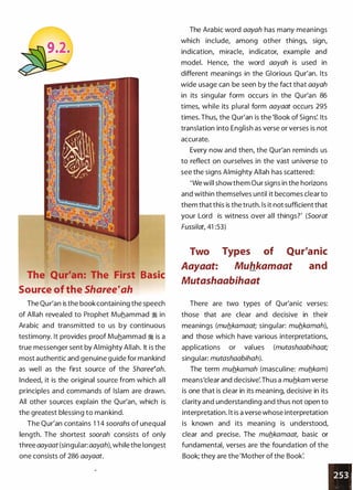 The Qur'an: The First Basic
Source of the Sharee�ah
The Qur'an is the book containing the speech
of Allah revealed to Prophet Muhammad � in
Arabic and transmitted to us by continuous
testimony. It provides proof Muhammad � is a
true messenger sent by Almighty Allah. It is the
most authentic and genuine guide for mankind
as well as the first source of the Sharee�ah.
Indeed, it is the original source from which all
principles and commands of Islam are drawn.
All other sources explain the Qur'an, which is
the greatest blessing to mankind.
The Qur'an contains 1 1 4 soorahs of unequal
length. The shortest soorah consists of only
three aayaat (singular: aayah), while the longest
one consists of 286 aayaat.
The Arabic word aayah has many meanings
which include, among other things, sign,
indication, miracle, indicator, example and
model. Hence, the word aayah is used in
different meanings in the Glorious Qur'an. Its
wide usage can be seen by the fact that aayah
in its singular form occurs in the Qur'an 86
times, while its plural form aayaat occurs 295
times. Thus, the Qur'an is the 'Book of Signs'. Its
translation into English as verse or verses is not
accurate.
Every now and then, the Qur'an reminds us
to reflect on ourselves in the vast universe to
see the signs Almighty Allah has scattered:
'We will show them Our signs in the horizons
and within themselves until it becomes clear to
them that this is the truth. ls it not sufficient that
your Lord is witness over all things?' (Soorat
Fussilat, 41 :53)
Two
Aayaat:
Types of Qur'anic
Muhkamaat and
Mutashaabihaat
There are two types of Qur'anic verses:
those that are clear and decisive in their
meanings (mub.kamaat; singular: mub.kamah),
and those which have various interpretations,
applications or val ues (mutashaabihaat;
singular: mutashaabihah).
The term mub.kamah (masculine: mub_kam)
means'clear and decisive'.Thus a mub.kam verse
is one that is clear in its meaning, decisive in its
clarity and understanding and thus not open to
interpretation. lt is a verse whose interpretation
is known and its meaning is understood,
clear and precise. The mub.kamaat, basic or
fundamental, verses are the foundation of the
Book; they are the 'Mother of the Book:
 