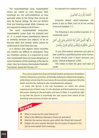The mutashaabihaat (sing. mutashaabih)
verses are called as such because their
meanings are not well-established, as they
generally relate to the things that cannot be
seen by human beings. No one can fathom
their real meaning except Allah. However, we
are required to believe in all of them.
The word mutashaabihah (masculine:
mutashaabih) comes from the trilateral root
sh - b - h, which means 'resemblance, likeness
or similarity between two objects: 'to be or
become alike: and 'unclear, which cannot be
understood in more than one wa/.
It is obvious that objects which resemble
one another are difficult to distinguish. They
are, therefore, unclear. It is important to note
that mutashaabih does not mean allegoricat as
some translators ofthe meanings ofthe Qu(an
claim. (See, for instance, Marmaduke Pickthalrs
Translation, SooratAal 'lmraan, 3:7)
An example of a mub_kamah verse is
Al-b_amdu lil/aahi rabbii-(Aalamieen (All
praise is due to Allah, Lord of all the worlds)
(Soorat a/-Faatib_ah, 1 :·1 )
The following is also another example of a
mub_kamah verse:
'0 you who believe, whenever you give or
take credit for a specified period, write it down.
A writer should write it down between you
justly.' (Soorat ai-Baqarah, 2:282)
This relates to both the giver and taker of
credit.
Thus, those aayaatthat deal with b_a/aa/ (lawful) and b_araam (forbidden)
matters, inheritance, promises, and the like, belong to mub_kamaatcategory,
while those concerning the true nature of resurrection, judgment, life after
death, and the like, belong to the mutashaabihaat category.
In short, the Qur'an is the real foundation on which the whole
superstructure of Islam rests. It is the absolute and final authority in every
discussion relating to the principles and laws of Islam. It is perfectly right
to say that the Qur'an is essentially the sole source from which all the
teachings and practices of Islam are drawn.
What is meant by the word Sharee(ah?
What is the difference between Shareetah and Oeen?
Mention the various sources upon which the Sharee(ah is based?
Explain the term aayaat. Mention the two types of aayaat in the
Qur'an and explain their meanings.
 