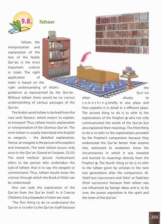 Tafseer
Tafseer, the
interpretation and
expla nation of the
text of the Noble
Qu r'an, is the most
importa nt science
in Islam. The rig ht
application of
Islam is based on the
right understanding of Allah's
g u ida nce as represented by the Qu r'an.
Without tafseer there would be no correct
understanding of various passages of the
Qu r'an.
The Ara bic word tafseer is derived from the
root verb 'fassara', wh ich means 'to explain,
to interpret'. Th us, tafseer mea ns expla nation
or interpretation of the Glorious Qur'an. The
term tafseer is usua l ly translated into Eng lish
as exegesis - the deta iled explanation.
Hence, an exegete is the person who explains
and interprets. The term tafseer occu rs only
once i n the Qur'an (Soorat a/-Furqaan, 25:33)
The word mufassir (pl ural: mufassiroon)
refers to the person who undertakes the
task of tafseer; that is to say, the exegete or
commentator. Th us, tafseer would mean the
science through which the Book of Allah can
be understood.
One can seek the explanation of the
Qu r'an from the Qu r'an itself. In A Concise
Children's Encyclopaedia ofIslam we read:
'The first thing to do to u nderstand the
Qu r'an is to refer to the Qur'an itself because
often alludes
the
Q u r ' a n
to
s o m e t h i n g briefly in one place and
then explains it in detail in a different place.
The second thing to do is to refer to the
explanations of the Prophet � who not only
communicated the words of the Qur'an but
also explained their meanings. The third thing
to do is to refer to the explanations provided
by the Prophet's companions because they
understood the Qur'an better than anyone
else, witnessed its revelation, knew the
circumstances in which it was revealed
and learned its meanings directly from the
Prophet �. The fourth thing to do is to refer
to the tafseer given by scholars in the next
two generations after the companions: At­
Taabi�oon (successors) and Taba�-ut-Taabi'een
(their successors) because their tafseer was
not influenced by foreign ideas and is, to be
sure, the purest exposition in the spirit and
the letter of the Qur'an.'
 