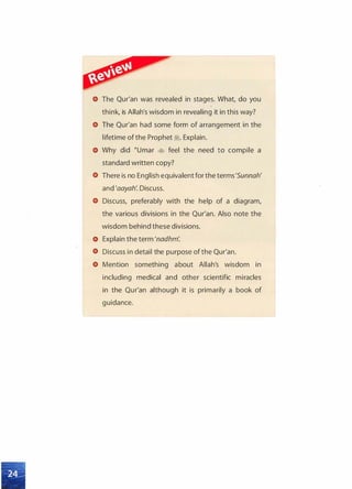 The Qur'an was revealed in stages. What, do you
think, is Allah's wisdom in revealing it in this way?
The Qur'an had some form of arrangement in the
lifetime ofthe Prophet ii. Explain.
Why did �umar � feel the need to compile a
standard written copy?
There is no English equivalent for the terms'Sunnah'
and 'aayah: Discuss.
Discuss, preferably with the help of a diagram,
the various divisions in the Qur'an. Also note the
wisdom behind these divisions.
Explain the term 'nadhm:
Discuss in detail the purpose of the Qur'an.
Mention something about Allah's wisdom in
including medical and other scientific miracles
in the Qur'an although it is primarily a book of
guidance.
 