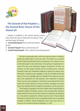 •
•
The Sunnah of the Prophet �'
the Second Basic Source of the
Sharee�ah
Sunnah, or b_adeeth, is the second primary source
from which the laws of Sharee�ah are drawn. There
are three types of Sunnah:
1 . Sunnah Qawliyyah:That is, what the Prophet
� said,
1 . Sunnah Fi�liyyah: That is, what he did, and
1 . Sunnah Taqreeriyyah: That is, what he saw and approved.
The Qur'an generally deals with the broad principles of religion,
going into detail only in very rare cases. The details are provided
by the Prophet � himself, either by showing in his practice how a
command ought to be carried out, or by giving an explanation in
words. The two most important religious institutions of Islam, for
instance, are the prayer (salaat) and the purifying dues (zakaat).
However, when the commands relating to �a/aat and zakaat were
delivered, no details were supplied. It was the Prophet � himself
who, by his own example, gave the details of the prayers and the
rules and regulations for the payment and collection of zakaat.
These are but only examples. It should be remembered that Islam
covers the whole sphere of human activity. Hundreds of points
had to be explained by the Prophet's example in action and word.
The Prophet's example is the best model which every Muslim is
required to follow. Therefore, a person who accepts Islam stands in
need of both the Qur'an and the Sunnah. For Muslims, the Prophet
� is the perfect example for all time and the best of humankind.
The Qur'an declares him to be a 'beautiful model' and an excellent
example to follow' (Soorat a/-Ab_zaab, 33:21 ) who was sent as a
'mercy to the worlds' (Soorat ai-Anbiyyaa', 21 : 1 07).
 